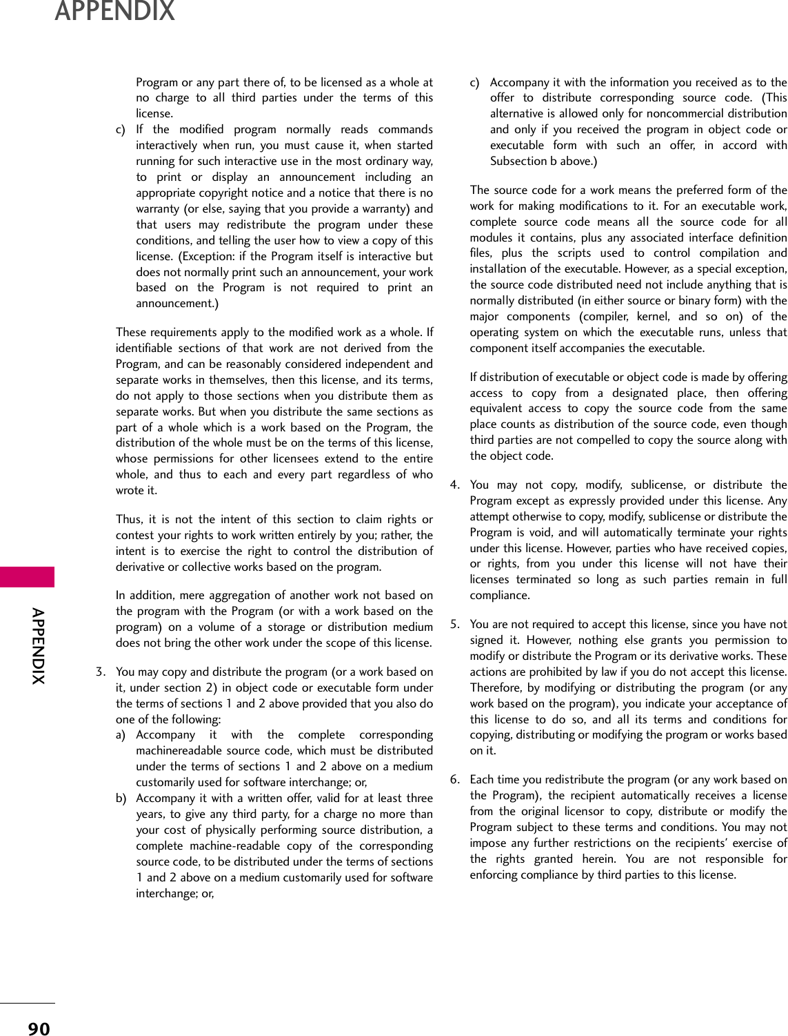 90APPENDIXAPPENDIXProgram or any part there of, to be licensed as a whole atno charge to all third parties under the terms of thislicense.c) If the modified program normally reads commandsinteractively when run, you must cause it, when startedrunning for such interactive use in the most ordinary way,to print or display an announcement including anappropriate copyright notice and a notice that there is nowarranty (or else, saying that you provide a warranty) andthat users may redistribute the program under theseconditions, and telling the user how to view a copy of thislicense. (Exception: if the Program itself is interactive butdoes not normally print such an announcement, your workbased on the Program is not required to print anannouncement.)These requirements apply to the modified work as a whole. Ifidentifiable sections of that work are not derived from theProgram, and can be reasonably considered independent andseparate works in themselves, then this license, and its terms,do not apply to those sections when you distribute them asseparate works. But when you distribute the same sections aspart of a whole which is a work based on the Program, thedistribution of the whole must be on the terms of this license,whose permissions for other licensees extend to the entirewhole, and thus to each and every part regardless of whowrote it.Thus, it is not the intent of this section to claim rights orcontest your rights to work written entirely by you; rather, theintent is to exercise the right to control the distribution ofderivative or collective works based on the program.In addition, mere aggregation of another work not based onthe program with the Program (or with a work based on theprogram) on a volume of a storage or distribution mediumdoes not bring the other work under the scope of this license.3. You may copy and distribute the program (or a work based onit, under section 2) in object code or executable form underthe terms of sections 1 and 2 above provided that you also doone of the following:a) Accompany it with the complete correspondingmachinereadable source code, which must be distributedunder the terms of sections 1 and 2 above on a mediumcustomarily used for software interchange; or,b) Accompany it with a written offer, valid for at least threeyears, to give any third party, for a charge no more thanyour cost of physically performing source distribution, acomplete machine-readable copy of the correspondingsource code, to be distributed under the terms of sections1 and 2 above on a medium customarily used for softwareinterchange; or,c) Accompany it with the information you received as to theoffer to distribute corresponding source code. (Thisalternative is allowed only for noncommercial distributionand only if you received the program in object code orexecutable form with such an offer, in accord withSubsection b above.)The source code for a work means the preferred form of thework for making modifications to it. For an executable work,complete source code means all the source code for allmodules it contains, plus any associated interface definitionfiles, plus the scripts used to control compilation andinstallation of the executable. However, as a special exception,the source code distributed need not include anything that isnormally distributed (in either source or binary form) with themajor components (compiler, kernel, and so on) of theoperating system on which the executable runs, unless thatcomponent itself accompanies the executable.If distribution of executable or object code is made by offeringaccess to copy from a designated place, then offeringequivalent access to copy the source code from the sameplace counts as distribution of the source code, even thoughthird parties are not compelled to copy the source along withthe object code.4. You may not copy, modify, sublicense, or distribute theProgram except as expressly provided under this license. Anyattempt otherwise to copy, modify, sublicense or distribute theProgram is void, and will automatically terminate your rightsunder this license. However, parties who have received copies,or rights, from you under this license will not have theirlicenses terminated so long as such parties remain in fullcompliance.5. You are not required to accept this license, since you have notsigned it. However, nothing else grants you permission tomodify or distribute the Program or its derivative works. Theseactions are prohibited by law if you do not accept this license.Therefore, by modifying or distributing the program (or anywork based on the program), you indicate your acceptance ofthis license to do so, and all its terms and conditions forcopying, distributing or modifying the program or works basedon it.6. Each time you redistribute the program (or any work based onthe Program), the recipient automatically receives a licensefrom the original licensor to copy, distribute or modify theProgram subject to these terms and conditions. You may notimpose any further restrictions on the recipients&apos; exercise ofthe rights granted herein. You are not responsible forenforcing compliance by third parties to this license.