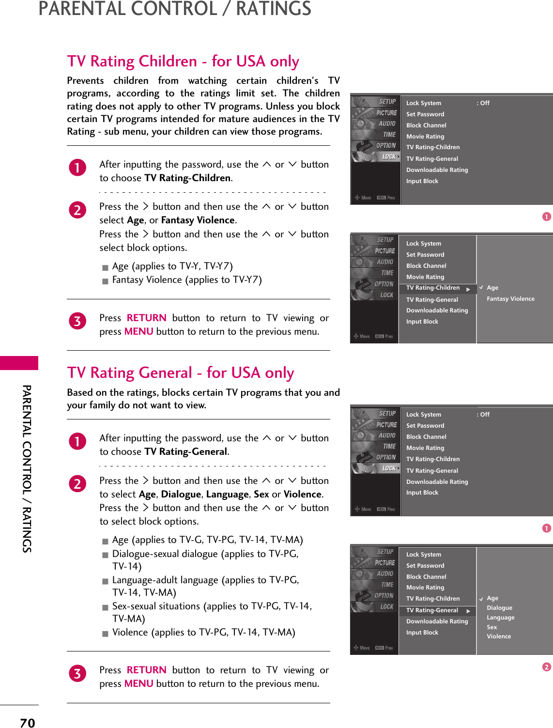 70PARENTAL CONTROL / RATINGSPARENTAL CONTROL / RATINGSTV Rating Children - for USA onlyPrevents children from watching certain children&apos;s TVprograms, according to the ratings limit set. The childrenrating does not apply to other TV programs. Unless you blockcertain TV programs intended for mature audiences in the TVRating - sub menu, your children can view those programs.TV Rating General - for USA onlyBased on the ratings, blocks certain TV programs that you andyour family do not want to view.Lock SystemSet PasswordBlock ChannelMovie RatingTV Rating-Children AgeFantasy ViolenceTV Rating-GeneralDownloadable RatingInput BlockLock SystemSet PasswordBlock ChannelMovie RatingTV Rating-Children: OffTV Rating-GeneralDownloadable RatingInput BlockAfter inputting the password, use the 1 or 2 buttonto choose TV Rating-Children.Press the 4 button and then use the 1 or 2 buttonselect Age, or Fantasy Violence.Press the 4 button and then use the 1 or 2 buttonselect block options.Age (applies to TV-Y, TV-Y7)Fantasy Violence (applies to TV-Y7)Press  RETURN button to return to TV viewing orpress MENU button to return to the previous menu.Lock SystemSet PasswordBlock ChannelMovie RatingTV Rating-Children AgeDialogueTV Rating-GeneralDownloadable RatingInput BlockLock SystemSet PasswordBlock ChannelMovie RatingTV Rating-Children: OffTV Rating-GeneralDownloadable RatingInput BlockLanguageSexViolenceAfter inputting the password, use the 1 or 2 buttonto choose TV Rating-General.Press the 4 button and then use the 1 or 2 buttonto select Age, Dialogue, Language, Sex or Violence.Press the 4 button and then use the 1 or 2 buttonto select block options.Age (applies to TV-G, TV-PG, TV-14, TV-MA)Dialogue-sexual dialogue (applies to TV-PG, TV-14)Language-adult language (applies to TV-PG, TV-14, TV-MA)Sex-sexual situations (applies to TV-PG, TV-14, TV-MA)Violence (applies to TV-PG, TV-14, TV-MA)Press  RETURN button to return to TV viewing orpress MENU button to return to the previous menu.