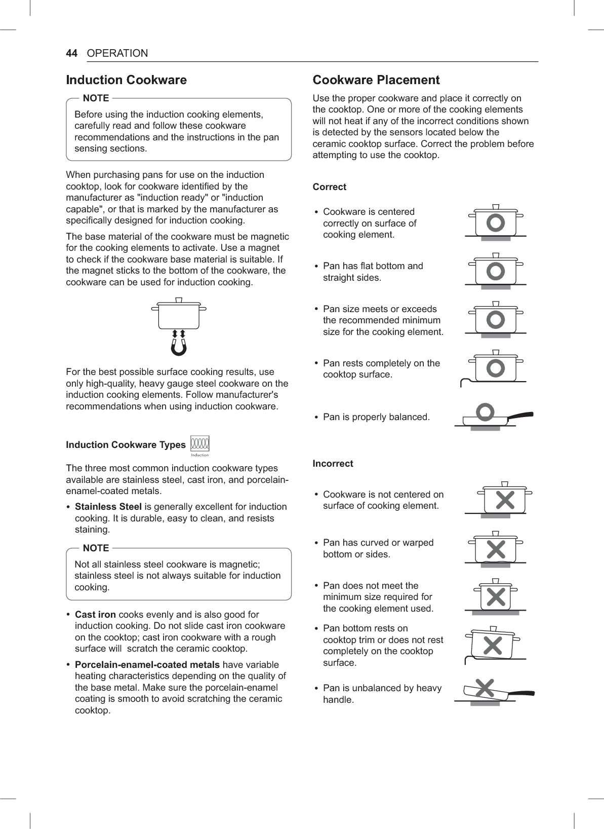 44 OPERATIONInduction CookwareNOTEBefore using the induction cooking elements, carefully read and follow these cookware recommendations and the instructions in the pan sensing sections.When purchasing pans for use on the induction cooktop, look for cookware identified by the manufacturer as &quot;induction ready&quot; or &quot;induction capable&quot;, or that is marked by the manufacturer as specifically designed for induction cooking.The base material of the cookware must be magnetic for the cooking elements to activate. Use a magnet to check if the cookware base material is suitable. If the magnet sticks to the bottom of the cookware, the cookware can be used for induction cooking.For the best possible surface cooking results, use only high-quality, heavy gauge steel cookware on the induction cooking elements. Follow manufacturer&apos;s recommendations when using induction cookware.Induction Cookware Types The three most common induction cookware types available are stainless steel, cast iron, and porcelain-enamel-coated metals. %Stainless Steel is generally excellent for induction cooking. It is durable, easy to clean, and resists staining.NOTENot all stainless steel cookware is magnetic; stainless steel is not always suitable for induction cooking. %Cast iron cooks evenly and is also good for induction cooking. Do not slide cast iron cookware on the cooktop; cast iron cookware with a rough surface will  scratch the ceramic cooktop. %Porcelain-enamel-coated metals have variable heating characteristics depending on the quality of the base metal. Make sure the porcelain-enamel coating is smooth to avoid scratching the ceramic cooktop.Cookware PlacementUse the proper cookware and place it correctly on the cooktop. One or more of the cooking elements will not heat if any of the incorrect conditions shown is detected by the sensors located below the ceramic cooktop surface. Correct the problem before attempting to use the cooktop.Correct %Cookware is centered correctly on surface of cooking element. %Pan has flat bottom and straight sides. %Pan size meets or exceeds the recommended minimum size for the cooking element. %Pan rests completely on the cooktop surface. %Pan is properly balanced.Incorrect %Cookware is not centered on surface of cooking element. %Pan has curved or warped bottom or sides. %Pan does not meet the minimum size required for the cooking element used. %Pan bottom rests on cooktop trim or does not rest completely on the cooktop surface.  %Pan is unbalanced by heavy handle.