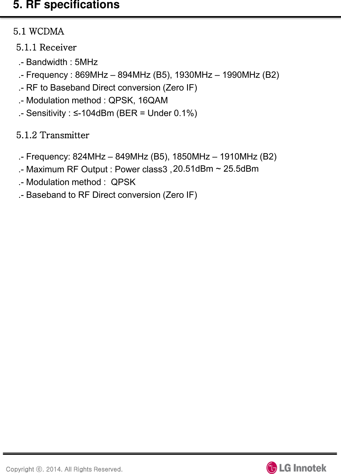 Copyright ⓒ. 2014. All Rights Reserved. 5. RF specifications 5.1 WCDMA  5.1.1 Receiver .- Bandwidth : 5MHz .- Frequency : 869MHz – 894MHz (B5), 1930MHz – 1990MHz (B2) .- RF to Baseband Direct conversion (Zero IF) .- Modulation method : QPSK, 16QAM .- Sensitivity : ≤-104dBm (BER = Under 0.1%) 5.1.2 Transmitter .- Frequency: 824MHz – 849MHz (B5), 1850MHz – 1910MHz (B2) .- Maximum RF Output : Power class3 , 20.3dBm ~ 25.7dBm                                    .- Modulation method :  QPSK .- Baseband to RF Direct conversion (Zero IF) 20.51dBm ~ 25.5dBm 