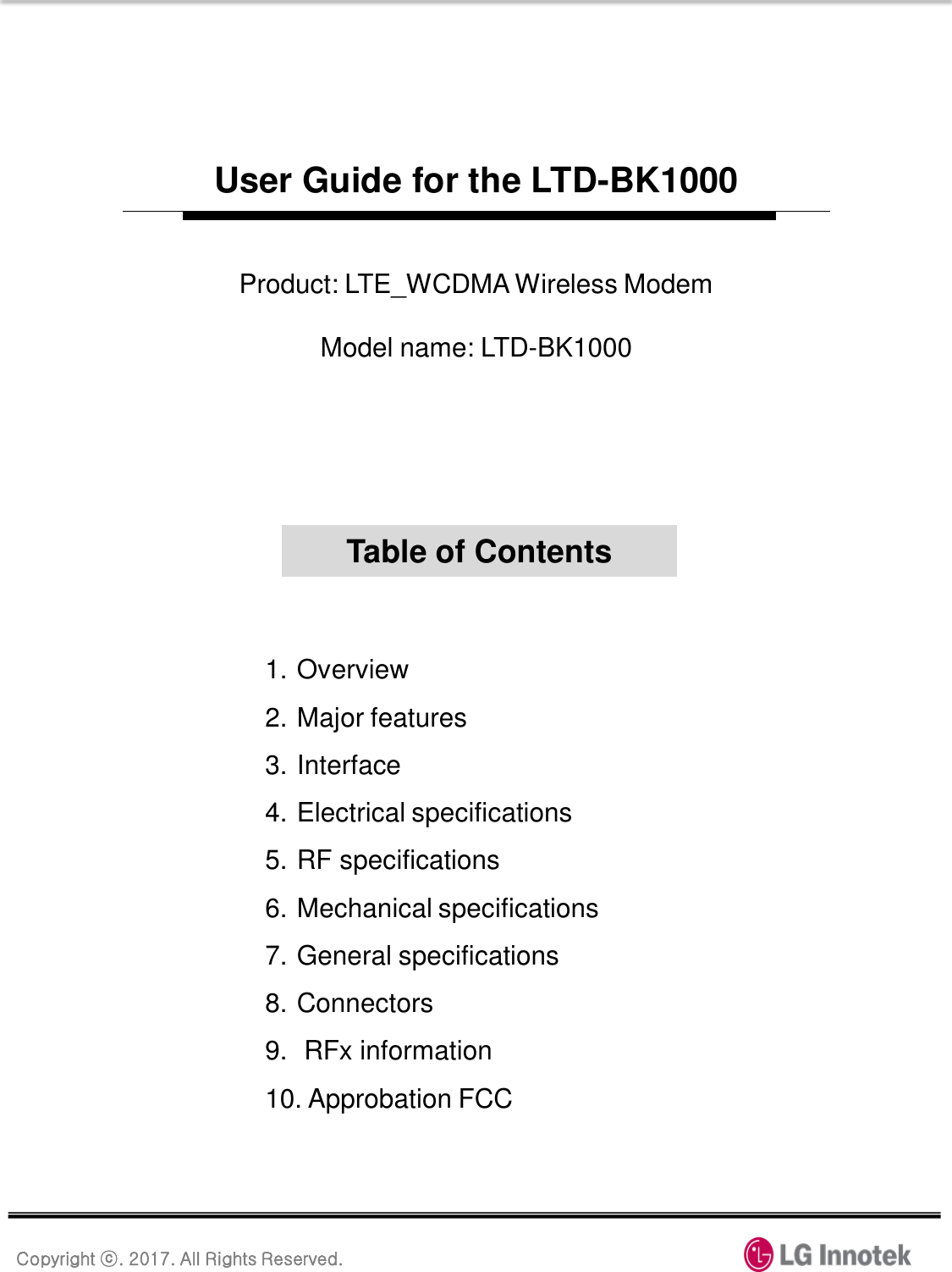 Copyright ⓒ. 2017. All Rights Reserved. User Guide for the LTD-BK1000 1. Overview 2. Major features 3. Interface 4. Electrical specifications 5. RF specifications 6. Mechanical specifications 7. General specifications 8. Connectors 9.  RFx information 10. Approbation FCC Table of Contents Product: LTE_WCDMA Wireless Modem  Model name: LTD-BK1000 