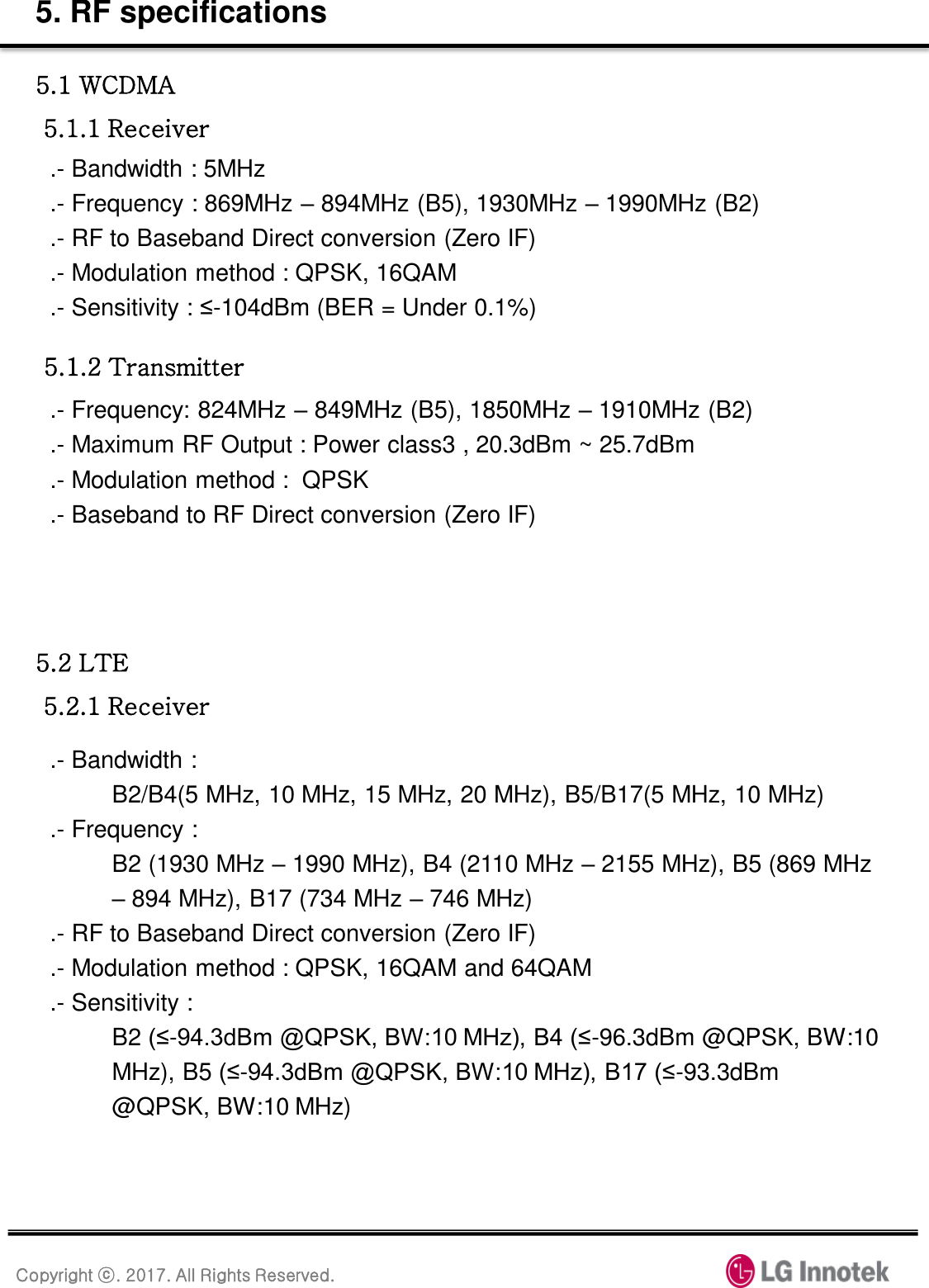 Copyright ⓒ. 2017. All Rights Reserved. 5. RF specifications 5.1 WCDMA  5.1.1 Receiver .- Bandwidth : 5MHz .- Frequency : 869MHz – 894MHz (B5), 1930MHz – 1990MHz (B2) .- RF to Baseband Direct conversion (Zero IF) .- Modulation method : QPSK, 16QAM .- Sensitivity : ≤-104dBm (BER = Under 0.1%) 5.1.2 Transmitter .- Frequency: 824MHz – 849MHz (B5), 1850MHz – 1910MHz (B2) .- Maximum RF Output : Power class3 , 20.3dBm ~ 25.7dBm                                    .- Modulation method :  QPSK .- Baseband to RF Direct conversion (Zero IF) 5.2 LTE  5.2.1 Receiver .- Bandwidth :  B2/B4(5 MHz, 10 MHz, 15 MHz, 20 MHz), B5/B17(5 MHz, 10 MHz) .- Frequency :  B2 (1930 MHz – 1990 MHz), B4 (2110 MHz – 2155 MHz), B5 (869 MHz – 894 MHz), B17 (734 MHz – 746 MHz) .- RF to Baseband Direct conversion (Zero IF) .- Modulation method : QPSK, 16QAM and 64QAM .- Sensitivity :  B2 (≤-94.3dBm @QPSK, BW:10 MHz), B4 (≤-96.3dBm @QPSK, BW:10 MHz), B5 (≤-94.3dBm @QPSK, BW:10 MHz), B17 (≤-93.3dBm @QPSK, BW:10 MHz) 