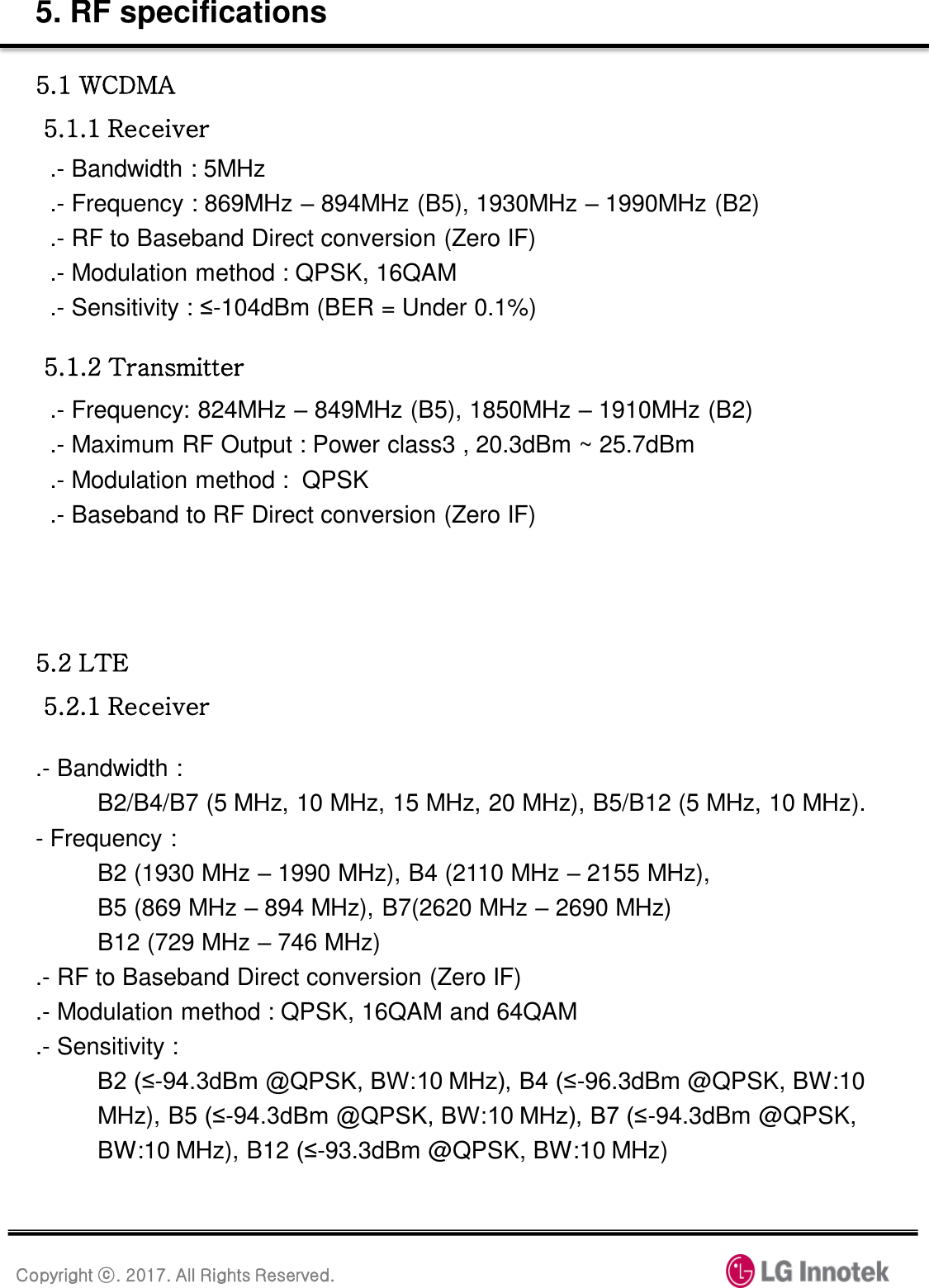 Copyright ⓒ. 2017. All Rights Reserved. 5. RF specifications 5.1 WCDMA  5.1.1 Receiver .- Bandwidth : 5MHz .- Frequency : 869MHz – 894MHz (B5), 1930MHz – 1990MHz (B2) .- RF to Baseband Direct conversion (Zero IF) .- Modulation method : QPSK, 16QAM .- Sensitivity : ≤-104dBm (BER = Under 0.1%) 5.1.2 Transmitter .- Frequency: 824MHz – 849MHz (B5), 1850MHz – 1910MHz (B2) .- Maximum RF Output : Power class3 , 20.3dBm ~ 25.7dBm                                    .- Modulation method :  QPSK .- Baseband to RF Direct conversion (Zero IF) 5.2 LTE  5.2.1 Receiver .- Bandwidth :  B2/B4/B7 (5 MHz, 10 MHz, 15 MHz, 20 MHz), B5/B12 (5 MHz, 10 MHz). - Frequency :  B2 (1930 MHz – 1990 MHz), B4 (2110 MHz – 2155 MHz),  B5 (869 MHz – 894 MHz), B7(2620 MHz – 2690 MHz) B12 (729 MHz – 746 MHz) .- RF to Baseband Direct conversion (Zero IF) .- Modulation method : QPSK, 16QAM and 64QAM .- Sensitivity :  B2 (≤-94.3dBm @QPSK, BW:10 MHz), B4 (≤-96.3dBm @QPSK, BW:10 MHz), B5 (≤-94.3dBm @QPSK, BW:10 MHz), B7 (≤-94.3dBm @QPSK, BW:10 MHz), B12 (≤-93.3dBm @QPSK, BW:10 MHz) 
