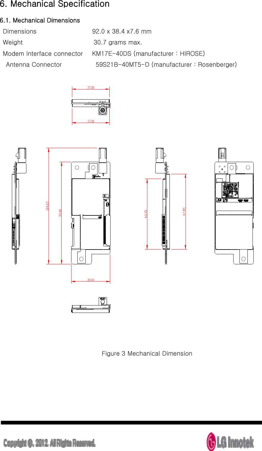  6. Mechanical Specification 6.1. Mechanical Dimensions   Dimensions                                    92.0 x 38.4 x7.6 mm   Weight                                              30.7 grams max.   Modem Interface connector      KM17E-40DS (manufacturer : HIROSE)     Antenna Connector                      59S21B-40MT5-D (manufacturer : Rosenberger)      Figure 3 Mechanical Dimension 