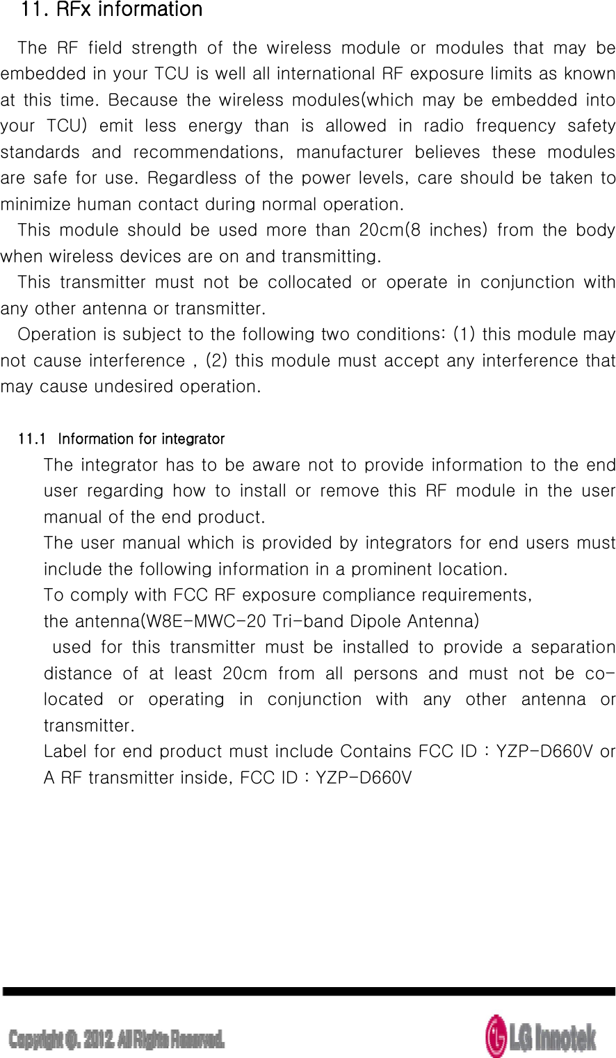  11. RFx information The  RF  field  strength  of  the  wireless  module  or  modules  that  may  be embedded in your TCU is well all international RF exposure limits as known at  this  time.  Because  the wireless modules(which  may  be embedded  into your  TCU)  emit  less  energy  than  is  allowed  in  radio  frequency  safety standards  and  recommendations,  manufacturer  believes  these  modules   are safe for use. Regardless of the power levels, care should be taken to minimize human contact during normal operation. This  module  should  be  used  more  than  20cm(8  inches)  from  the  body when wireless devices are on and transmitting. This  transmitter  must  not  be  collocated  or  operate  in  conjunction  with any other antenna or transmitter. Operation is subject to the following two conditions: (1) this module may not cause interference , (2) this module must accept any interference that may cause undesired operation.  11.1 Information for integrator The integrator has to be aware not to provide information to the end user  regarding  how  to  install  or  remove  this  RF  module  in  the  user manual of the end product. The user manual which is provided by integrators for end users must include the following information in a prominent location. To comply with FCC RF exposure compliance requirements,       the antenna(W8E-MWC-20 Tri-band Dipole Antenna)     used  for  this  transmitter  must  be  installed  to  provide  a  separation distance  of  at  least  20cm  from  all  persons  and  must  not  be  co-located  or  operating  in  conjunction  with  any  other  antenna  or transmitter. Label for end product must include Contains FCC ID : YZP-D660V or A RF transmitter inside, FCC ID : YZP-D660V      