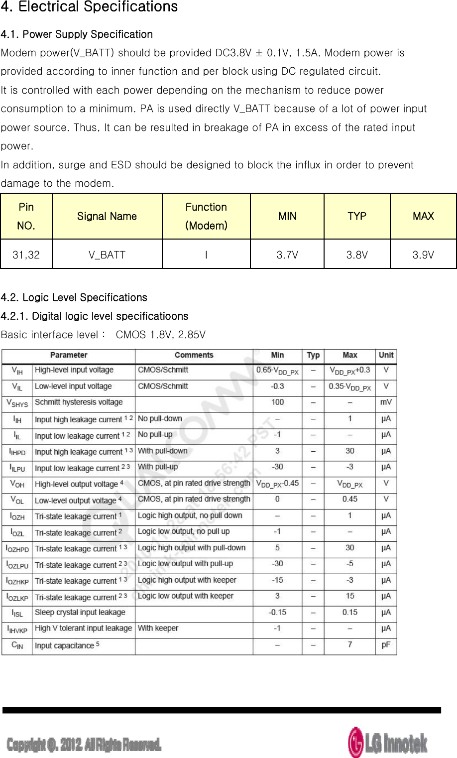  4. Electrical Specifications 4.1. Power Supply Specification Modem power(V_BATT) should be provided DC3.8V ± 0.1V, 1.5A. Modem power is provided according to inner function and per block using DC regulated circuit. It is controlled with each power depending on the mechanism to reduce power consumption to a minimum. PA is used directly V_BATT because of a lot of power input power source. Thus, It can be resulted in breakage of PA in excess of the rated input power. In addition, surge and ESD should be designed to block the influx in order to prevent damage to the modem.   Pin NO.   Signal Name Function  (Modem) MIN TYP MAX 31,32 V_BATT I 3.7V 3.8V 3.9V  4.2. Logic Level Specifications 4.2.1. Digital logic level specificatioons   Basic interface level :    CMOS 1.8V, 2.85V  