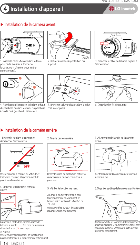 14 LGD521Non LCD FHD-HD DASHCAM4Installation d’appareilBrancher le câble de la caméra arrière dela forme suivante ( ㅡ ) à la prise de la caméraet l’autre forme ( ㄱ )a u corps.※ Note ※Veuillez noter que l’appareil ne fonctionnerapas correctement si le branchement est incorrect4. Brancher le câble de la caméraarrière1.Enlever la clé dans le contact etdébrancher l’alimentation▶ Installation de la caméra arrière▶ Installation de la caméra avant2. Fixer la caméra arrière5. Vérifier le fonctionnementRetirer le ruban de protection et fixer lacaméra arrière au bon endroit sur leparebriseVeuillez couper le contact du véhicule et(enlever le courant) à l’appareil avant deprocéder à l’installationAllumer le boîtier et vérifier le bonfonctionnement en visionnant lesfichiers vidéo sur la carte MicroSD ouTV-OUT(Si vous vérifiez TV-OUT le câble vidéorépartiteur doit être branché)Après avoir vérifié les fonctions de l’enregistrement,organiser les câbles. Si vous intégrez les câbles dansles parois du véhicule vérifier par la suite que toutfonctionne correctement.3. Ajustement de l’angle de la caméraarrière6. Organiser les câbles de la caméra avant/arrièreAjuster l’angle de la caméra arrière une foisla caméra fixe                       1. Insérer la carte MicroSD dans la fentepour carte. (vérifier la forme dela carte avant d’insérer pour insérercorrectement).6. Organiser les fils de courant2. Retirer le ruban de protection dusupport4. Fixer l’appareil en place, soit dans le hautdu parebrise ou dans le milieu du parebriseà droite ou à gauche du rétroviseur3. Brancher le câble de l’allume-cigares àl’alimentation5. Brancher l’allume-cigares dans la prised’allume-cigares         