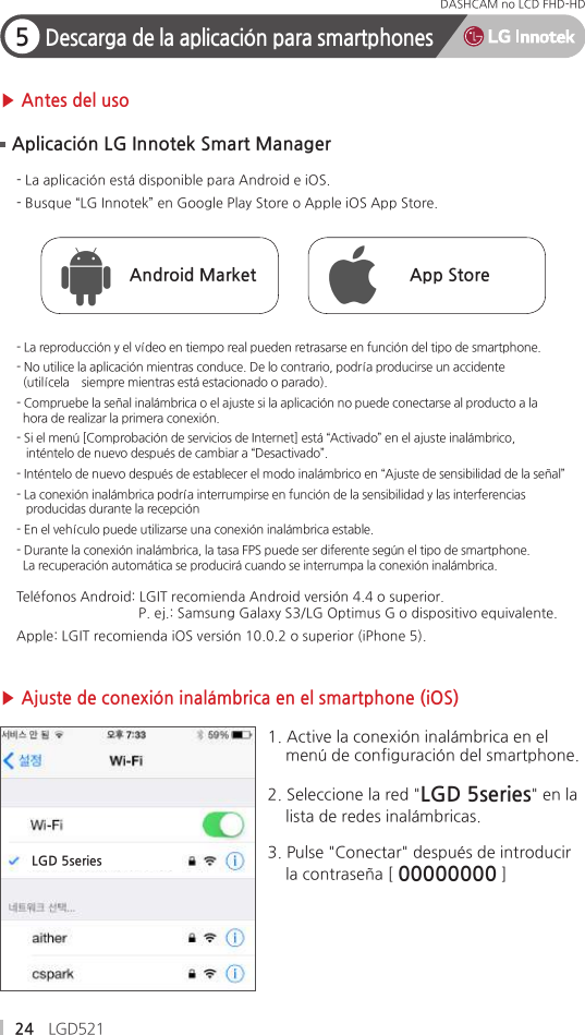 24 LGD521DASHCAM no LCD FHD-HD 5Descarga de la aplicación para smartphones▶ Antes del uso▶ Ajuste de conexión inalámbrica en el smartphone (iOS)- La aplicación está disponible para Android e iOS.- Busque “LG Innotek” en Google Play Store o Apple iOS App Store.Teléfonos Android: LGIT recomienda Android versión 4.4 o superior.                                P. ej.: Samsung Galaxy S3/LG Optimus G o dispositivo equivalente.Apple: LGIT recomienda iOS versión 10.0.2 o superior (iPhone 5).- La reproducción y el vídeo en tiempo real pueden retrasarse en función del tipo de smartphone.- No utilice la aplicación mientras conduce. De lo contrario, podría producirse un accidente   (utilícela    siempre mientras está estacionado o parado).- Compruebe la señal inalámbrica o el ajuste si la aplicación no puede conectarse al producto a la  hora de realizar la primera conexión.- Si el menú [Comprobación de servicios de Internet] está “Activado” en el ajuste inalámbrico,    inténtelo de nuevo después de cambiar a “Desactivado”.- Inténtelo de nuevo después de establecer el modo inalámbrico en “Ajuste de sensibilidad de la señal”- La conexión inalámbrica podría interrumpirse en función de la sensibilidad y las interferencias    producidas durante la recepción- En el vehículo puede utilizarse una conexión inalámbrica estable.- Durante la conexión inalámbrica, la tasa FPS puede ser diferente según el tipo de smartphone.   La recuperación automática se producirá cuando se interrumpa la conexión inalámbrica.Aplicación LG Innotek Smart ManagerAndroid Market App Store1. Active la conexión inalámbrica en el     menú de configuración del smartphone.2. Seleccione la red &quot;LGD 5series&quot; en la    lista de redes inalámbricas.3. Pulse &quot;Conectar&quot; después de introducir    la contraseña [ 00000000 ]LGD 5series