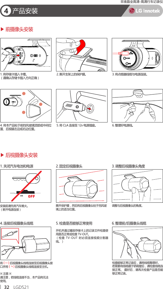 32 LGD521        4产品安装将 ( ㅡ ) 后视摄像头线缆连接至后视摄像头接口并将 ( ㄱ ) 后视摄像头线缆连接至主机。※ 注意 ※请注意，若线缆连接不当，本产品将无法使用。4. 连接后视摄像头线缆安装前请先将汽车熄火。（断开电源连接）1. 关闭汽车电池和电源 ▶ 后视摄像头安装▶ 前摄像头安装2. 固定后视摄像头5. 检查是否能够正常使用撕开保护膜，然后将后视摄像头粘于挡风玻璃上的适当位置。开机并通过播放存储卡上的记录文件检查使用是否正常或检查 TV-OUT。（检查  TV-OUT  时必须连接视频分割器线。）检查能够正常记录后，请将线缆整理好。若需要将线缆藏于轿厢壁后，请检查线缆连接正常。 藏好后，请再次检查产品是否能够正常记录。3. 调整后视摄像头角度6. 整理前/后摄像头线缆调整与后视摄像头的角度。                       1. 将存储卡插入卡槽。 （请确认存储卡插入方向正确）6. 整理好电源线。2. 撕开支架上的保护膜。4. 将本产品粘于前挡风玻璃顶部或中间位置、后视镜左边或右边位置。3. 将点烟器线缆与电源连接。5. 将 CLA 连接至 12v 电源插座。非液晶全高清-高清行车记录仪