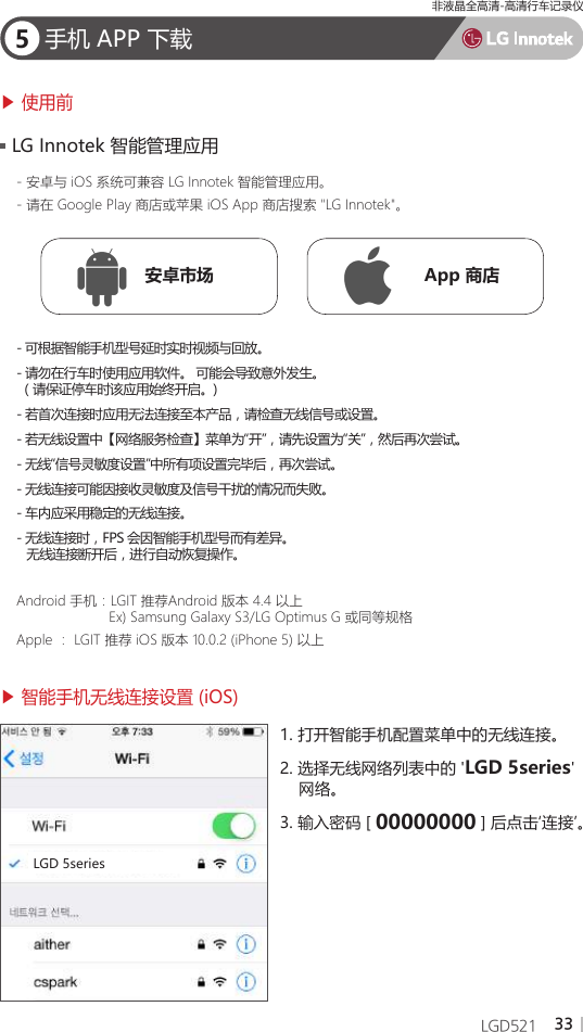 33LGD5215手机 APP 下载▶ 使用前▶ 智能手机无线连接设置 (iOS)- 安卓与 iOS 系统可兼容 LG Innotek 智能管理应用。- 请在 Google Play 商店或苹果 iOS App 商店搜索 &quot;LG Innotek&quot;。Android 手机：LGIT 推荐Android 版本 4.4 以上                       Ex) Samsung Galaxy S3/LG Optimus G 或同等规格Apple ： LGIT 推荐 iOS 版本 10.0.2 (iPhone 5) 以上- 可根据智能手机型号延时实时视频与回放。- 请勿在行车时使用应用软件。 可能会导致意外发生。 （请保证停车时该应用始终开启。)- 若首次连接时应用无法连接至本产品，请检查无线信号或设置。- 若无线设置中【网络服务检查】菜单为“开”，请先设置为“关”，然后再次尝试。- 无线“信号灵敏度设置”中所有项设置完毕后，再次尝试。- 无线连接可能因接收灵敏度及信号干扰的情况而失败。- 车内应采用稳定的无线连接。- 无线连接时，FPS 会因智能手机型号而有差异。   无线连接断开后，进行自动恢复操作。LG Innotek 智能管理应用安卓市场 App 商店1. 打开智能手机配置菜单中的无线连接。2. 选择无线网络列表中的 &apos;LGD 5series&apos;    网络。3. 输入密码 [ 00000000 ] 后点击‘连接’。LGD 5series非液晶全高清-高清行车记录仪