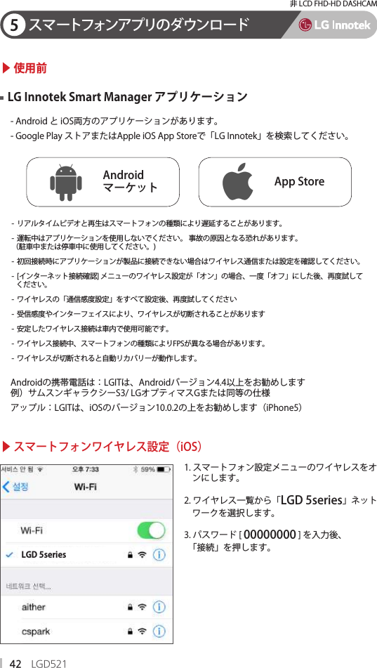 42 LGD521非 LCD FHD-HD DASHCAM5スマートフォンアプリのダウンロード▶ 使用前▶ スマートフォンワイヤレス設定（iOS）- Android と iOS両方のアプリケーションがあります。- Google Play ストアまたはApple iOS App Storeで「LG Innotek」を検索してください。Androidの携帯電話は：LGITは、Androidバージョン4.4以上をお勧めします例）サムスンギャラクシーS3/ LGオプティマスGまたは同等の仕様アップル：LGITは、iOSのバージョン10.0.2の上をお勧めします（iPhone5）-  リアルタイムビデオと再生はスマートフォンの種類により遅延することがあります。-  運転中はアプリケーションを使用しないでください。 事故の原因となる恐れがあります。（駐車中または停車中に使用してください。)-  初回接続時にアプリケーションが製品に接続できない場合はワイヤレス通信または設定を確認してください。-  [インターネット接続確認] メニューのワイヤレス設定が「オン」の場合、一度「オフ」にした後、再度試して   ください。-  ワイヤレスの「通信感度設定」をすべて設定後、再度試してください-  受信感度やインターフェイスにより、ワイヤレスが切断されることがあります-  安定したワイヤレス接続は車内で使用可能です。-  ワイヤレス接続中、スマートフォンの種類によりFPSが異なる場合があります。-  ワイヤレスが切断されると自動リカバリーが動作します。LG Innotek Smart Manager アプリケーションAndroid マーケット App Store1. スマートフォン設定メニューのワイヤレスをオ    ンにします。2. ワイヤレス一覧から「LGD 5series」ネット    ワークを選択します。 3. パスワード [ 00000000 ] を入力後、  「接続」を押します。LGD 5series