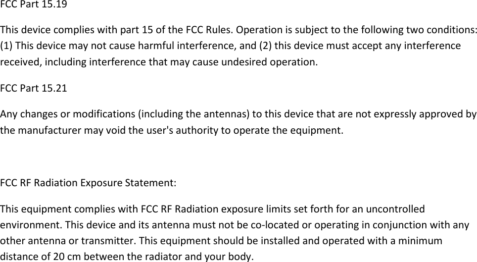 FCC Part 15.19 This device complies with part 15 of the FCC Rules. Operation is subject to the following two conditions: (1) This device may not cause harmful interference, and (2) this device must accept any interference received, including interference that may cause undesired operation. FCC Part 15.21  Any changes or modifications (including the antennas) to this device that are not expressly approved by the manufacturer may void the user&apos;s authority to operate the equipment.  FCC RF Radiation Exposure Statement: This equipment complies with FCC RF Radiation exposure limits set forth for an uncontrolled environment. This device and its antenna must not be co-located or operating in conjunction with any other antenna or transmitter. This equipment should be installed and operated with a minimum distance of 20 cm between the radiator and your body. 