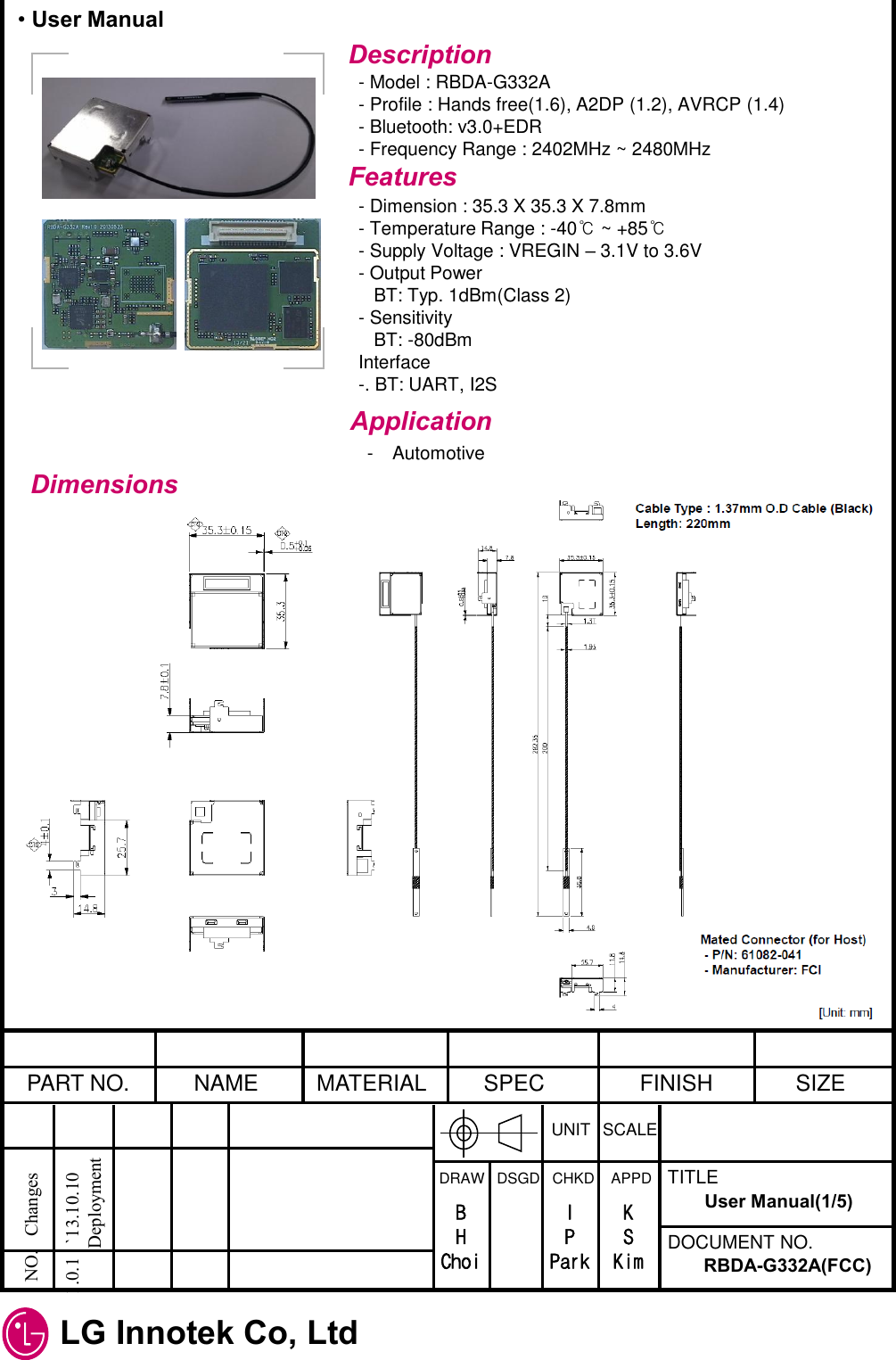 LG Innotek Co, Ltd   PART NO.  NAME  MATERIAL  SPEC  FINISH  SIZE UNIT  SCALE DRAW   DSGD   CHKD    APPD  TITLE DOCUMENT NO. NO.   Changes   1.0.1   `13.10.10             Deployment RBDA-G332A(FCC) User Manual(1/5) B H Choi I P Park K S Kim Description - Model : RBDA-G332A - Profile : Hands free(1.6), A2DP (1.2), AVRCP (1.4) - Bluetooth: v3.0+EDR - Frequency Range : 2402MHz ~ 2480MHz Features - Dimension : 35.3 X 35.3 X 7.8mm - Temperature Range : -40℃ ~ +85℃ - Supply Voltage : VREGIN – 3.1V to 3.6V - Output Power    BT: Typ. 1dBm(Class 2) - Sensitivity    BT: -80dBm Interface -. BT: UART, I2S Application - Automotive Dimensions • User Manual 