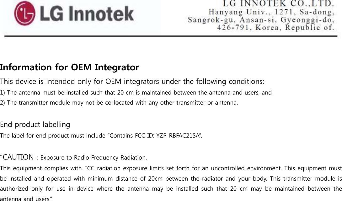    Information for OEM Integrator  This device is intended only for OEM integrators under the following conditions: 1) The antenna must be installed such that 20 cm is maintained between the antenna and users, and  2) The transmitter module may not be co-located with any other transmitter or antenna.  End product labelling The label for end product must include “Contains FCC ID: YZP-RBFAC21SA”.  “CAUTION : Exposure to Radio Frequency Radiation. This equipment complies with FCC radiation exposure limits set forth for an uncontrolled environment. This equipment must be installed and operated with minimum distance of 20cm between the radiator and your body. This transmitter module is authorized  only  for  use  in  device  where  the  antenna  may  be  installed  such  that  20  cm  may  be  maintained  between  the antenna and users.”  