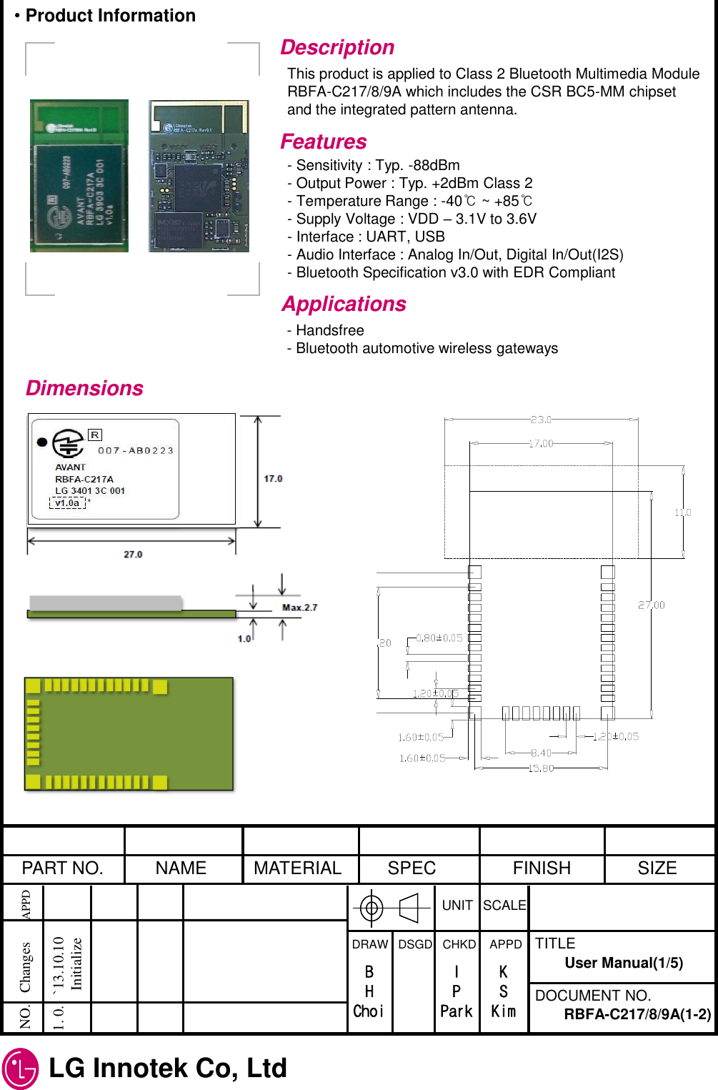  LG Innotek Co, Ltd   PART NO.  NAME  MATERIAL  SPEC  FINISH  SIZE UNIT  SCALE DRAW   DSGD   CHKD    APPD  TITLE DOCUMENT NO. NO.   Changes      APPD  1. 0.   `13.10.10             Initialize RBFA-C217/8/9A(1-2) User Manual(1/5) B H Choi I P Park K S Kim Description This product is applied to Class 2 Bluetooth Multimedia Module RBFA-C217/8/9A which includes the CSR BC5-MM chipset and the integrated pattern antenna. Features - Sensitivity : Typ. -88dBm - Output Power : Typ. +2dBm Class 2 - Temperature Range : -40℃ ~ +85℃ - Supply Voltage : VDD – 3.1V to 3.6V - Interface : UART, USB - Audio Interface : Analog In/Out, Digital In/Out(I2S) - Bluetooth Specification v3.0 with EDR Compliant Applications - Handsfree - Bluetooth automotive wireless gateways Dimensions • Product Information 