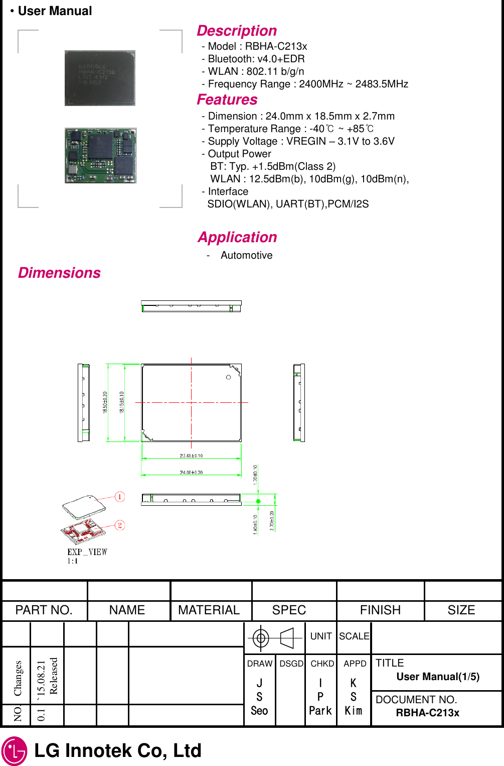 LG Innotek Co, Ltd   PART NO.  NAME  MATERIAL  SPEC  FINISH  SIZE UNIT  SCALE DRAW   DSGD   CHKD    APPD  TITLE DOCUMENT NO. NO.   Changes     0.1   `15.08.21               Released RBHA-C213x User Manual(1/5) J S Seo I P Park K S Kim Description - Model : RBHA-C213x - Bluetooth: v4.0+EDR - WLAN : 802.11 b/g/n - Frequency Range : 2400MHz ~ 2483.5MHz Features - Dimension : 24.0mm x 18.5mm x 2.7mm - Temperature Range : -40℃ ~ +85℃ - Supply Voltage : VREGIN – 3.1V to 3.6V - Output Power    BT: Typ. +1.5dBm(Class 2)    WLAN : 12.5dBm(b), 10dBm(g), 10dBm(n),  - Interface   SDIO(WLAN), UART(BT),PCM/I2S Application - Automotive Dimensions • User Manual 