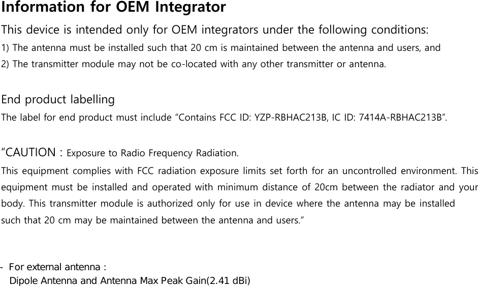 Information for OEM Integrator   This device is intended only for OEM integrators under the following conditions: 1) The antenna must be installed such that 20 cm is maintained between the antenna and users, and2) The transmitter module may not be co-located with any other transmitter or antenna.End product labelling The label for end product must include “Contains FCC ID: YZP-RBHAC213B, IC ID: 7414A-RBHAC213B”. “CAUTION : Exposure to Radio Frequency Radiation. This equipment complies with FCC radiation exposure limits set forth for an uncontrolled environment. This equipment must be installed and operated with minimum distance of 20cm between the radiator and your body. This transmitter module is authorized only for use in device where the antenna may be installed such that 20 cm may be maintained between the antenna and users.” - For external antenna : Dipole Antenna and Antenna Max Peak Gain(2.41 dBi)