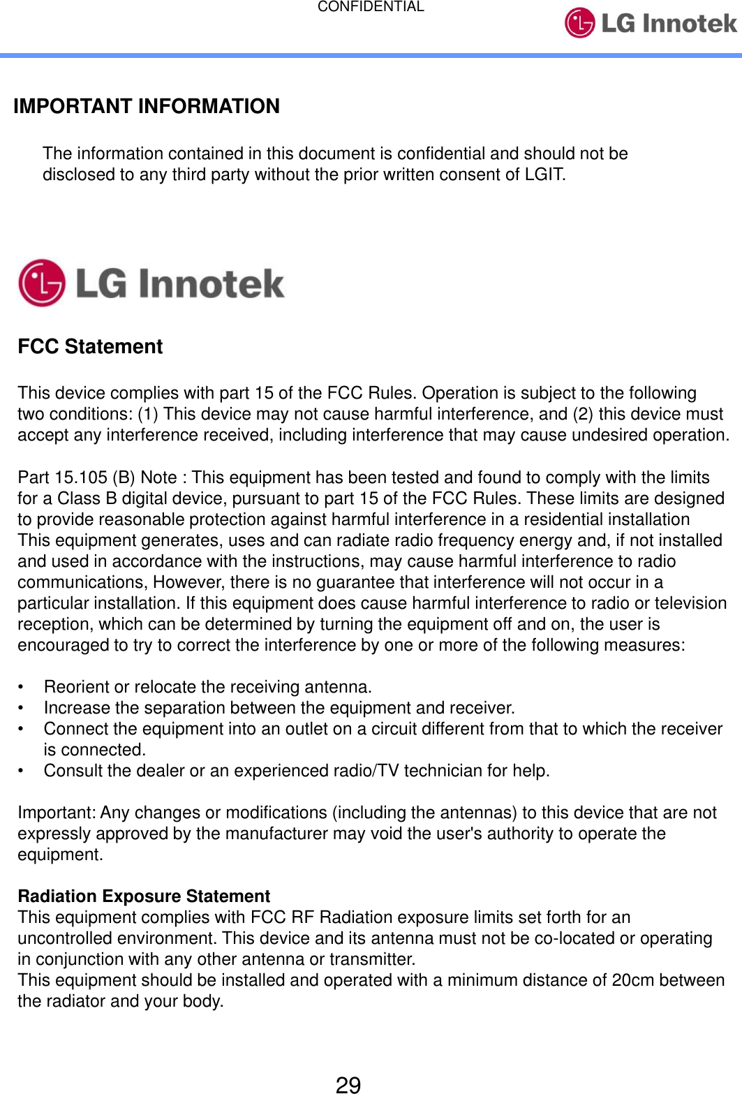 CONFIDENTIAL 29 IMPORTANT INFORMATION   The information contained in this document is confidential and should not be   disclosed to any third party without the prior written consent of LGIT. FCC Statement This device complies with part 15 of the FCC Rules. Operation is subject to the following two conditions: (1) This device may not cause harmful interference, and (2) this device must accept any interference received, including interference that may cause undesired operation. Part 15.105 (B) Note : This equipment has been tested and found to comply with the limits for a Class B digital device, pursuant to part 15 of the FCC Rules. These limits are designed to provide reasonable protection against harmful interference in a residential installation This equipment generates, uses and can radiate radio frequency energy and, if not installed and used in accordance with the instructions, may cause harmful interference to radio communications, However, there is no guarantee that interference will not occur in a particular installation. If this equipment does cause harmful interference to radio or television reception, which can be determined by turning the equipment off and on, the user is encouraged to try to correct the interference by one or more of the following measures: •Reorient or relocate the receiving antenna.•Increase the separation between the equipment and receiver.•Connect the equipment into an outlet on a circuit different from that to which the receiveris connected.•Consult the dealer or an experienced radio/TV technician for help.Important: Any changes or modifications (including the antennas) to this device that are not expressly approved by the manufacturer may void the user&apos;s authority to operate the equipment. Radiation Exposure Statement This equipment complies with FCC RF Radiation exposure limits set forth for an uncontrolled environment. This device and its antenna must not be co-located or operating in conjunction with any other antenna or transmitter. This equipment should be installed and operated with a minimum distance of 20cm between the radiator and your body. 