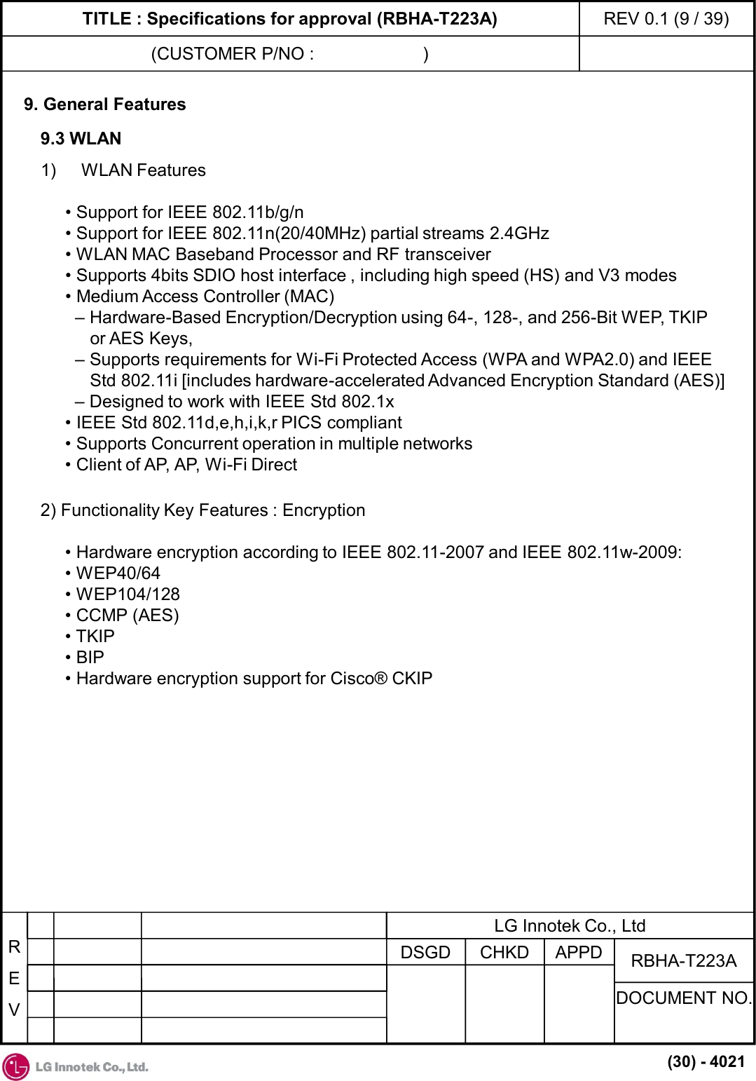 TITLE : Specifications for approval (RBHA-T223A)(CUSTOMER P/NO :                      )REV 0.1 (9 / 39)REVAPPDCHKDDSGDDOCUMENT NO.RBHA-T223ALG Innotek Co., Ltd(30) - 40219. General Features1) WLAN Features• Support for IEEE 802.11b/g/n• Support for IEEE 802.11n(20/40MHz) partial streams 2.4GHz• WLAN MAC Baseband Processor and RF transceiver• Supports 4bits SDIO host interface , including high speed (HS) and V3 modes• Medium Access Controller (MAC)– Hardware-Based Encryption/Decryption using 64-, 128-, and 256-Bit WEP, TKIPor AES Keys,– Supports requirements for Wi-Fi Protected Access (WPA and WPA2.0) and IEEEStd 802.11i [includes hardware-accelerated Advanced Encryption Standard (AES)]– Designed to work with IEEE Std 802.1x• IEEE Std 802.11d,e,h,i,k,r PICS compliant• Supports Concurrent operation in multiple networks• Client of AP, AP, Wi-Fi Direct9.3 WLAN2) Functionality Key Features : Encryption• Hardware encryption according to IEEE 802.11-2007 and IEEE 802.11w-2009:• WEP40/64• WEP104/128• CCMP (AES)• TKIP• BIP• Hardware encryption support for Cisco® CKIP