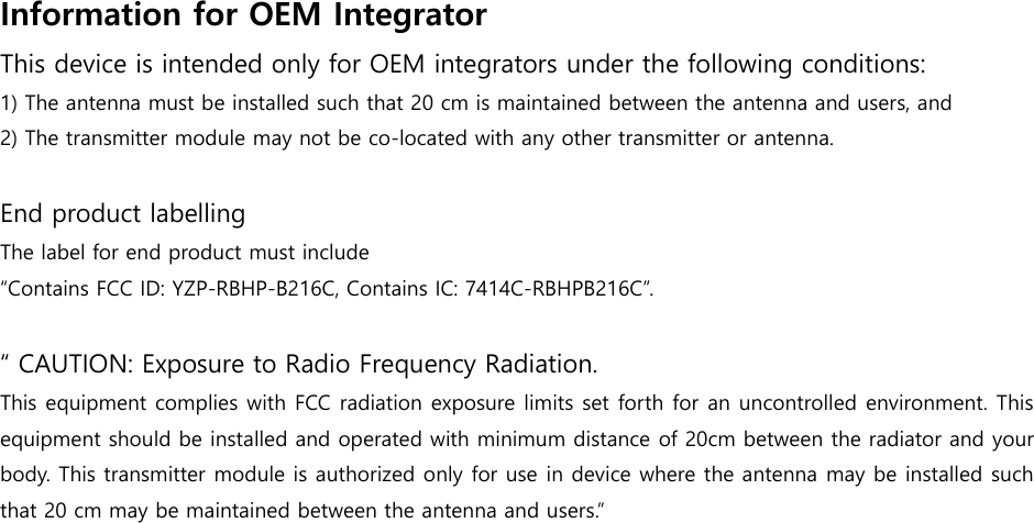 Information for OEM Integrator   This device is intended only for OEM integrators under the following conditions: 1) The antenna must be installed such that 20 cm is maintained between the antenna and users, and2) The transmitter module may not be co-located with any other transmitter or antenna.End product labelling The label for end product must include  “Contains FCC ID: YZP-RBHP-B216C, Contains IC: 7414C-RBHPB216C”. “ CAUTION: Exposure to Radio Frequency Radiation.  This equipment complies with FCC radiation exposure limits set forth for an uncontrolled environment. This equipment should be installed and operated with minimum distance of 20cm between the radiator and your body. This transmitter module is authorized only for use in device where the antenna may be installed such that 20 cm may be maintained between the antenna and users.” 