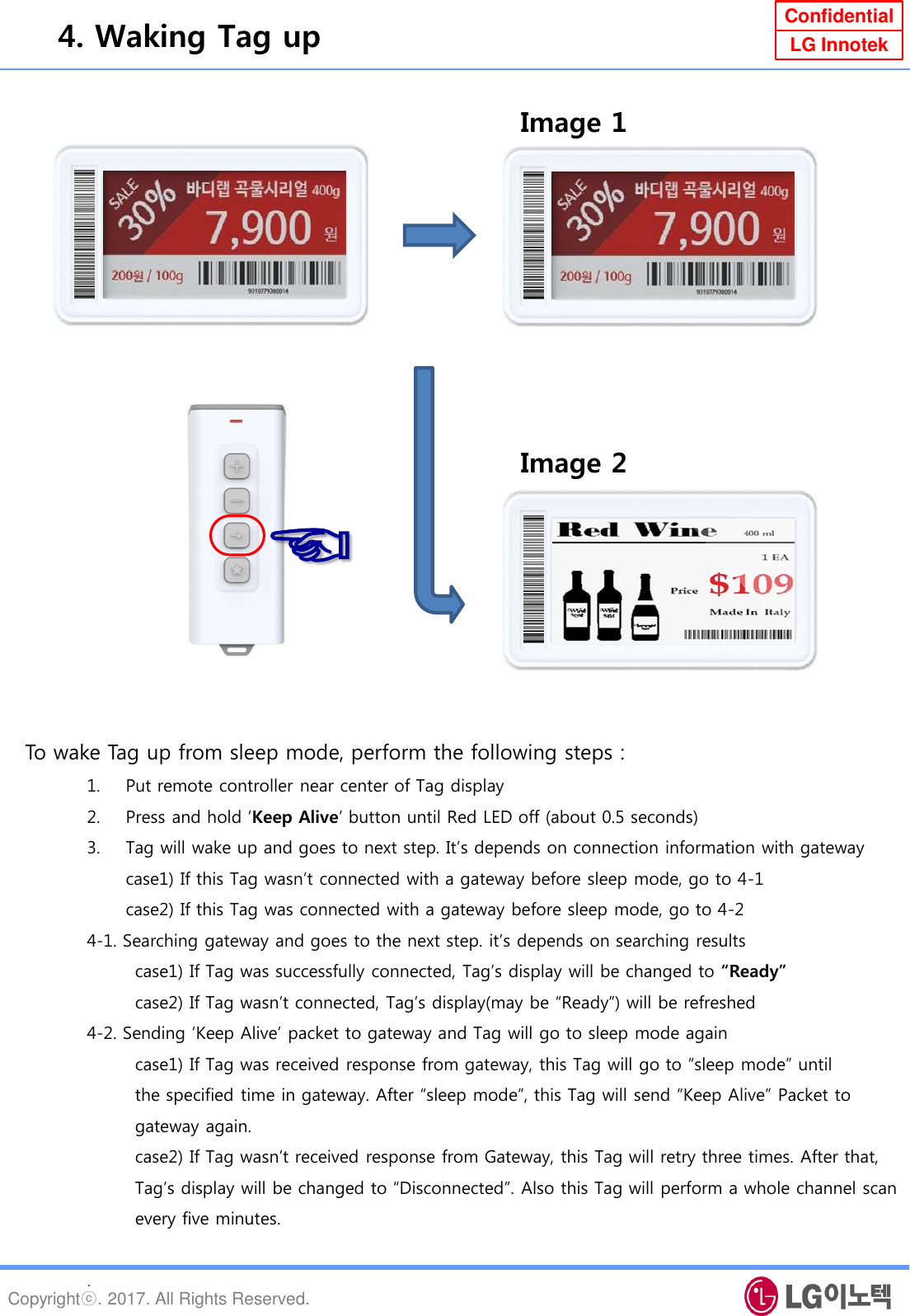 Copyrightⓒ. 2017. All Rights Reserved. Confidential LG Innotek To wake Tag up from sleep mode, perform the following steps : 1. Put remote controller near center of Tag display 2. Press and hold „Keep Alive‟ button until Red LED off (about 0.5 seconds) 3. Tag will wake up and goes to next step. It‟s depends on connection information with gateway case1) If this Tag wasn‟t connected with a gateway before sleep mode, go to 4-1 case2) If this Tag was connected with a gateway before sleep mode, go to 4-2 4-1. Searching gateway and goes to the next step. it‟s depends on searching results         case1) If Tag was successfully connected, Tag‟s display will be changed to “Ready”         case2) If Tag wasn‟t connected, Tag‟s display(may be “Ready”) will be refreshed 4-2. Sending „Keep Alive‟ packet to gateway and Tag will go to sleep mode again          case1) If Tag was received response from gateway, this Tag will go to “sleep mode” until          the specified time in gateway. After “sleep mode”, this Tag will send “Keep Alive” Packet to          gateway again.         case2) If Tag wasn‟t received response from Gateway, this Tag will retry three times. After that,           Tag‟s display will be changed to “Disconnected”. Also this Tag will perform a whole channel scan           every five minutes.  . 4. Waking Tag up Image 2 ☜ Image 1 