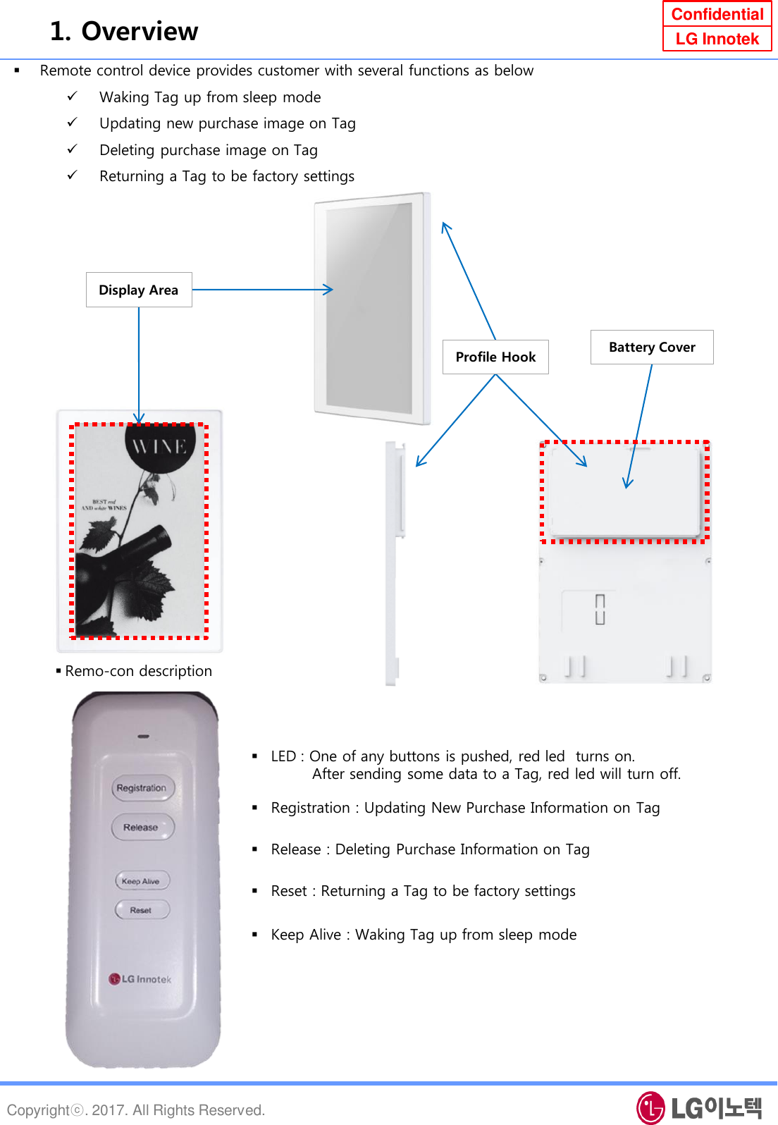 Copyrightⓒ. 2017. All Rights Reserved. Confidential LG Innotek Remote control device provides customer with several functions as below  Waking Tag up from sleep mode Updating new purchase image on Tag Deleting purchase image on Tag Returning a Tag to be factory settings  1. Overview Remo-con description Display Area Profile Hook  Battery Cover Release : Deleting Purchase Information on Tag Keep Alive : Waking Tag up from sleep mode  Reset : Returning a Tag to be factory settings Registration : Updating New Purchase Information on Tag LED : One of any buttons is pushed, red led  turns on.         After sending some data to a Tag, red led will turn off. 