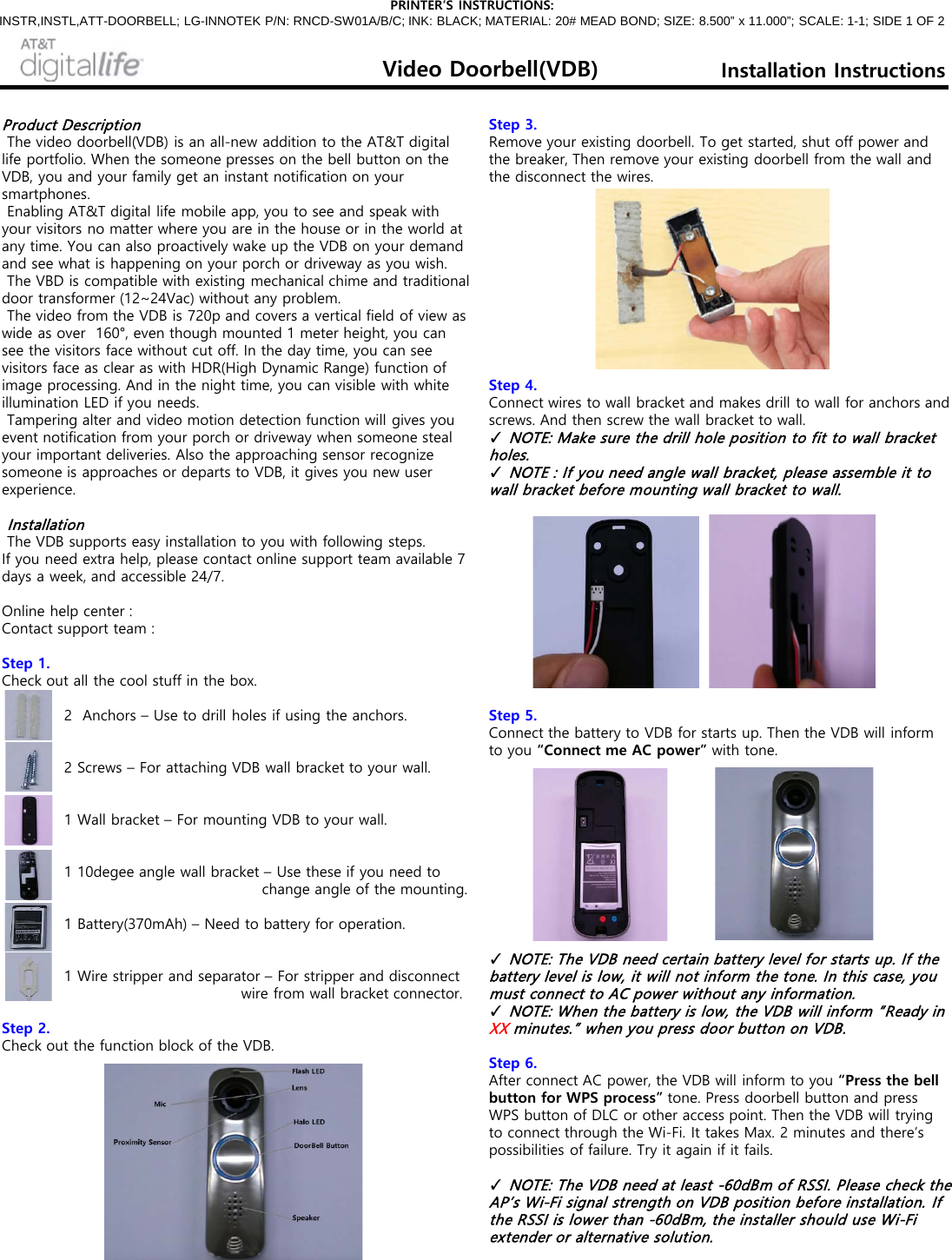 Product Description   The video doorbell(VDB) is an all-new addition to the AT&amp;T digital life portfolio. When the someone presses on the bell button on the VDB, you and your family get an instant notification on your smartphones.   Enabling AT&amp;T digital life mobile app, you to see and speak with your visitors no matter where you are in the house or in the world at any time. You can also proactively wake up the VDB on your demand and see what is happening on your porch or driveway as you wish.   The VBD is compatible with existing mechanical chime and traditional door transformer (12~24Vac) without any problem.   The video from the VDB is 720p and covers a vertical field of view as wide as over  160°, even though mounted 1 meter height, you can see the visitors face without cut off. In the day time, you can see visitors face as clear as with HDR(High Dynamic Range) function of image processing. And in the night time, you can visible with white illumination LED if you needs.   Tampering alter and video motion detection function will gives you event notification from your porch or driveway when someone steal your important deliveries. Also the approaching sensor recognize someone is approaches or departs to VDB, it gives you new user  experience.    Installation    The VDB supports easy installation to you with following steps.  If you need extra help, please contact online support team available 7 days a week, and accessible 24/7.   Online help center :  Contact support team :   Step 1.  Check out all the cool stuff in the box.                2  Anchors – Use to drill holes if using the anchors.                2 Screws – For attaching VDB wall bracket to your wall.                1 Wall bracket – For mounting VDB to your wall.                            1 10degee angle wall bracket – Use these if you need to                                                    change angle of the mounting.              1 Battery(370mAh) – Need to battery for operation.                1 Wire stripper and separator – For stripper and disconnect                                                wire from wall bracket connector.   Step 2.  Check out the function block of the VDB.                Step 3.  Remove your existing doorbell. To get started, shut off power and the breaker, Then remove your existing doorbell from the wall and the disconnect the wires.             Step 4.  Connect wires to wall bracket and makes drill to wall for anchors and screws. And then screw the wall bracket to wall.  ✓ NOTE: Make sure the drill hole position to fit to wall bracket holes.  ✓ NOTE : If you need angle wall bracket, please assemble it to wall bracket before mounting wall bracket to wall.              Step 5.  Connect the battery to VDB for starts up. Then the VDB will inform to you “Connect me AC power” with tone.              ✓ NOTE: The VDB need certain battery level for starts up. If the battery level is low, it will not inform the tone. In this case, you must connect to AC power without any information.  ✓ NOTE: When the battery is low, the VDB will inform “Ready in XX minutes.” when you press door button on VDB.   Step 6.  After connect AC power, the VDB will inform to you “Press the bell button for WPS process” tone. Press doorbell button and press WPS button of DLC or other access point. Then the VDB will trying to connect through the Wi-Fi. It takes Max. 2 minutes and there’s possibilities of failure. Try it again if it fails.      ✓ NOTE: The VDB need at least -60dBm of RSSI. Please check the AP’s Wi-Fi signal strength on VDB position before installation. If the RSSI is lower than -60dBm, the installer should use Wi-Fi extender or alternative solution.  PRINTER’S INSTRUCTIONS: INSTR,INSTL,ATT-DOORBELL; LG-INNOTEK P/N: RNCD-SW01A/B/C; INK: BLACK; MATERIAL: 20# MEAD BOND; SIZE: 8.500” x 11.000”; SCALE: 1-1; SIDE 1 OF 2 Video Doorbell(VDB) Installation Instructions 