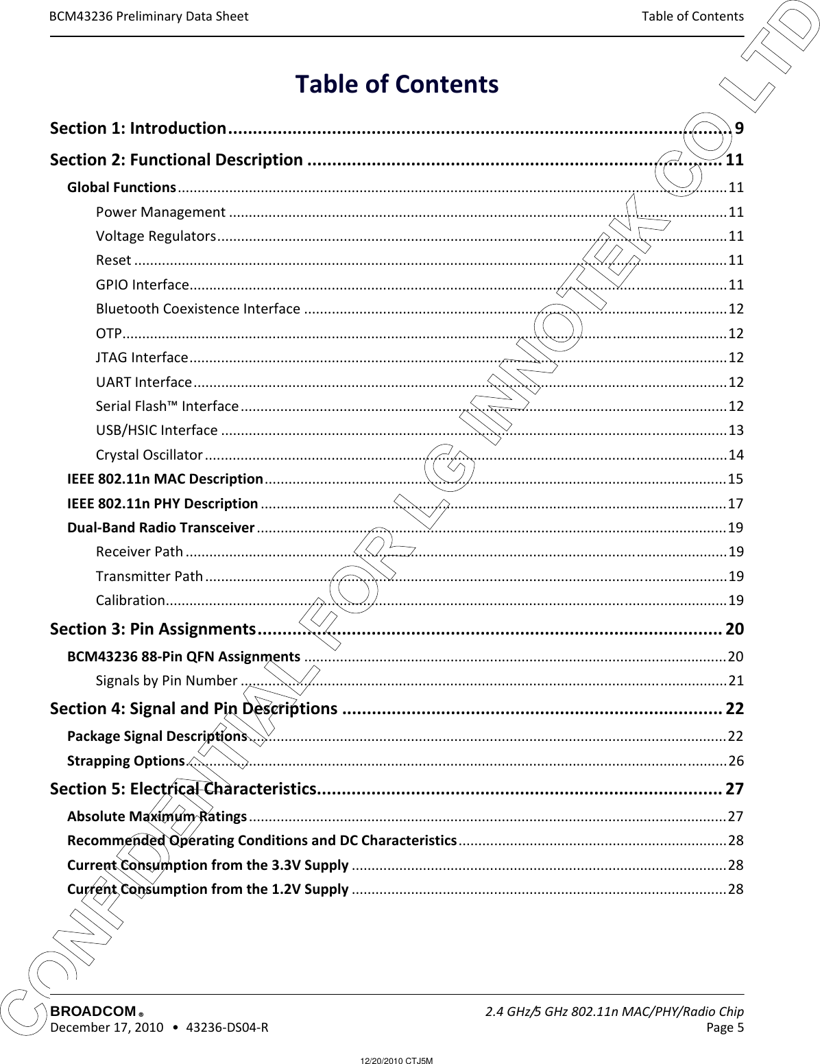12/20/2010 CTJ5MCONFIDENTIAL FOR LG INNOTEK CO LTD Table of Contents BCM43236 Preliminary Data SheetBROADCOM    2.4 GHz/5 GHz 802.11n MAC/PHY/Radio Chip December 17, 2010   •  43236-DS04-R Page 5®Table of ContentsSection 1: Introduction...................................................................................................... 9Section 2: Functional Description .................................................................................... 11Global Functions...........................................................................................................................................11Power Management ..............................................................................................................................11Voltage Regulators.................................................................................................................................11Reset ......................................................................................................................................................11GPIO Interface........................................................................................................................................11Bluetooth Coexistence Interface ...........................................................................................................12OTP.........................................................................................................................................................12JTAG Interface........................................................................................................................................12UART Interface.......................................................................................................................................12Serial Flash™ Interface...........................................................................................................................12USB/HSIC Interface ................................................................................................................................13Crystal Oscillator ....................................................................................................................................14IEEE 802.11n MAC Description.....................................................................................................................15IEEE 802.11n PHY Description ......................................................................................................................17Dual-Band Radio Transceiver.......................................................................................................................19Receiver Path .........................................................................................................................................19Transmitter Path ....................................................................................................................................19Calibration..............................................................................................................................................19Section 3: Pin Assignments.............................................................................................. 20BCM43236 88-Pin QFN Assignments ...........................................................................................................20Signals by Pin Number ...........................................................................................................................21Section 4: Signal and Pin Descriptions ............................................................................. 22Package Signal Descriptions.........................................................................................................................22Strapping Options.........................................................................................................................................26Section 5: Electrical Characteristics.................................................................................. 27Absolute Maximum Ratings.........................................................................................................................27Recommended Operating Conditions and DC Characteristics....................................................................28Current Consumption from the 3.3V Supply ...............................................................................................28Current Consumption from the 1.2V Supply ...............................................................................................28