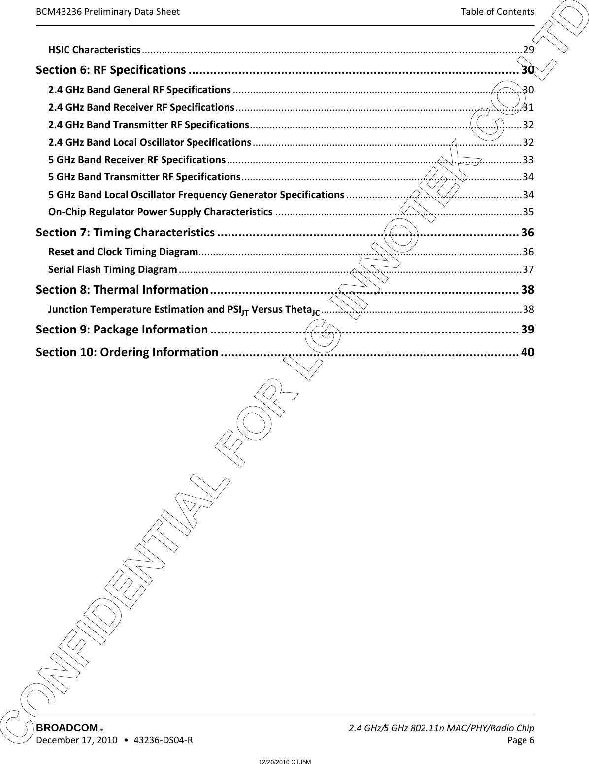 12/20/2010 CTJ5MCONFIDENTIAL FOR LG INNOTEK CO LTD Table of Contents BROADCOM    2.4 GHz/5 GHz 802.11n MAC/PHY/Radio Chip December 17, 2010   •  43236-DS04-R Page 6®BCM43236 Preliminary Data SheetHSIC Characteristics......................................................................................................................................29Section 6: RF Specifications ............................................................................................. 302.4 GHz Band General RF Specifications ......................................................................................................302.4 GHz Band Receiver RF Specifications.....................................................................................................312.4 GHz Band Transmitter RF Specifications................................................................................................322.4 GHz Band Local Oscillator Specifications...............................................................................................325 GHz Band Receiver RF Specifications ........................................................................................................335 GHz Band Transmitter RF Specifications...................................................................................................345 GHz Band Local Oscillator Frequency Generator Specifications ..............................................................34On-Chip Regulator Power Supply Characteristics .......................................................................................35Section 7: Timing Characteristics ..................................................................................... 36Reset and Clock Timing Diagram..................................................................................................................36Serial Flash Timing Diagram .........................................................................................................................37Section 8: Thermal Information....................................................................................... 38Junction Temperature Estimation and PSIJT Versus ThetaJC .......................................................................38Section 9: Package Information ....................................................................................... 39Section 10: Ordering Information .................................................................................... 40