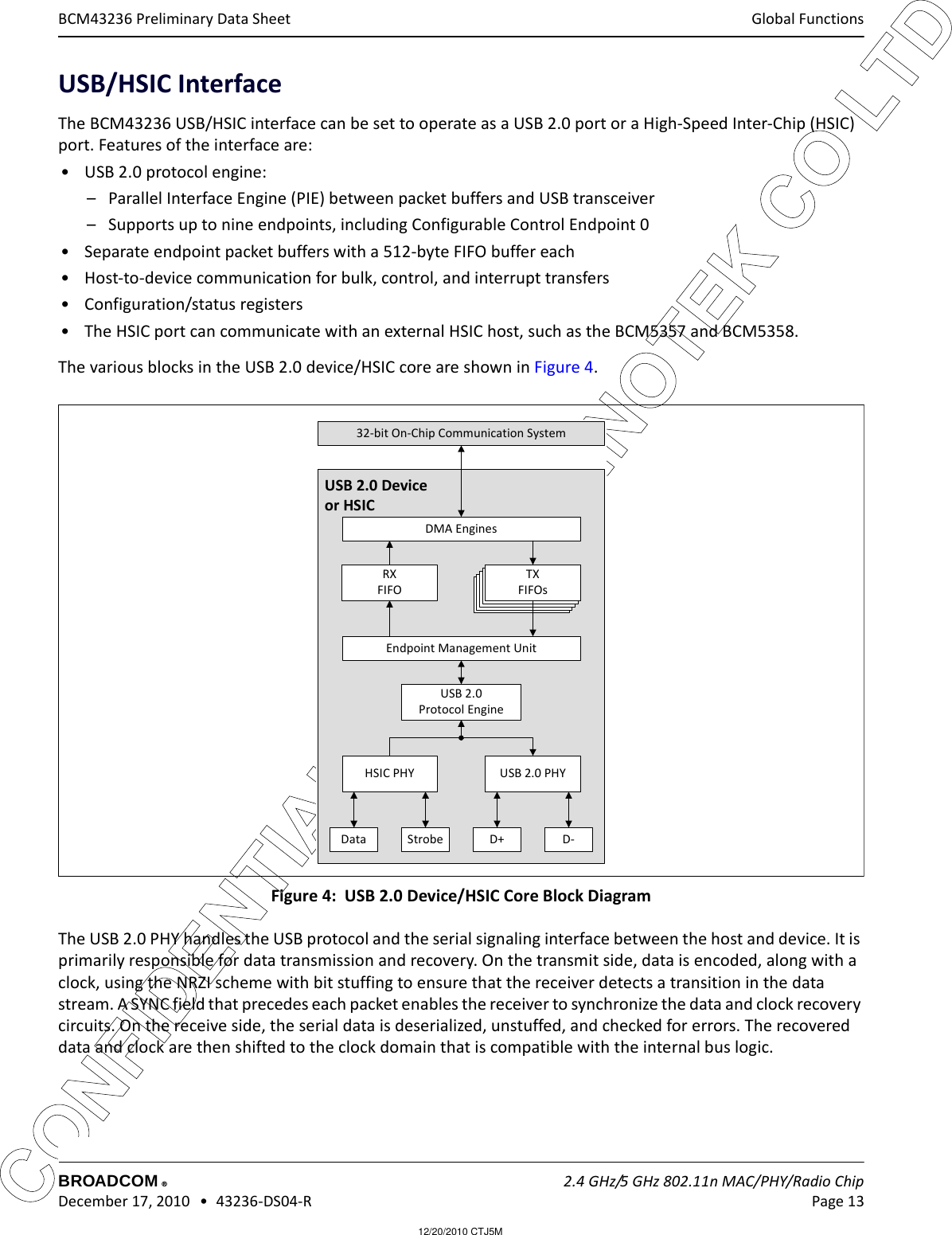 12/20/2010 CTJ5MCONFIDENTIAL FOR LG INNOTEK CO LTD Global FunctionsBROADCOM    2.4 GHz/5 GHz 802.11n MAC/PHY/Radio Chip December 17, 2010   •  43236-DS04-R Page 13®BCM43236 Preliminary Data SheetUSB/HSIC InterfaceThe BCM43236 USB/HSIC interface can be set to operate as a USB 2.0 port or a High-Speed Inter-Chip (HSIC) port. Features of the interface are:• USB 2.0 protocol engine:– Parallel Interface Engine (PIE) between packet buffers and USB transceiver– Supports up to nine endpoints, including Configurable Control Endpoint 0• Separate endpoint packet buffers with a 512-byte FIFO buffer each• Host-to-device communication for bulk, control, and interrupt transfers• Configuration/status registers• The HSIC port can communicate with an external HSIC host, such as the BCM5357 and BCM5358.The various blocks in the USB 2.0 device/HSIC core are shown in Figure 4. Figure 4:  USB 2.0 Device/HSIC Core Block DiagramThe USB 2.0 PHY handles the USB protocol and the serial signaling interface between the host and device. It is primarily responsible for data transmission and recovery. On the transmit side, data is encoded, along with a clock, using the NRZI scheme with bit stuffing to ensure that the receiver detects a transition in the data stream. A SYNC field that precedes each packet enables the receiver to synchronize the data and clock recovery circuits. On the receive side, the serial data is deserialized, unstuffed, and checked for errors. The recovered data and clock are then shifted to the clock domain that is compatible with the internal bus logic.USB 2.0 Deviceor HSICTXFIFOTXFIFOTXFIFOTXFIFOTXFIFOsDMA EnginesRXFIFOEndpoint Management UnitUSB 2.0 Protocol EngineHSIC PHY USB 2.0 PHYData Strobe D+ D-32-bit On-Chip Communication System