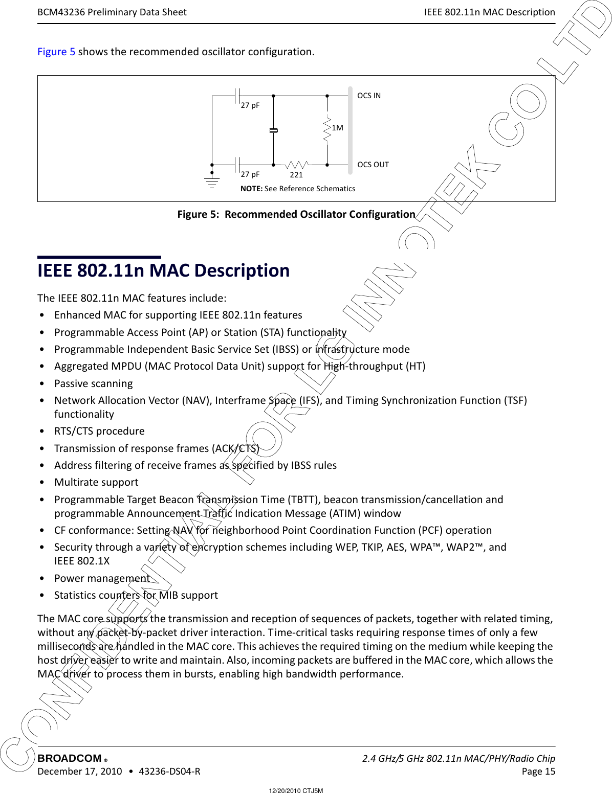 12/20/2010 CTJ5MCONFIDENTIAL FOR LG INNOTEK CO LTD IEEE 802.11n MAC DescriptionBROADCOM    2.4 GHz/5 GHz 802.11n MAC/PHY/Radio Chip December 17, 2010   •  43236-DS04-R Page 15®BCM43236 Preliminary Data SheetFigure 5 shows the recommended oscillator configuration.  Figure 5:  Recommended Oscillator ConfigurationIEEE 802.11n MAC DescriptionThe IEEE 802.11n MAC features include:• Enhanced MAC for supporting IEEE 802.11n features• Programmable Access Point (AP) or Station (STA) functionality• Programmable Independent Basic Service Set (IBSS) or infrastructure mode• Aggregated MPDU (MAC Protocol Data Unit) support for High-throughput (HT)• Passive scanning• Network Allocation Vector (NAV), Interframe Space (IFS), and Timing Synchronization Function (TSF) functionality• RTS/CTS procedure• Transmission of response frames (ACK/CTS)• Address filtering of receive frames as specified by IBSS rules• Multirate support• Programmable Target Beacon Transmission Time (TBTT), beacon transmission/cancellation and programmable Announcement Traffic Indication Message (ATIM) window• CF conformance: Setting NAV for neighborhood Point Coordination Function (PCF) operation• Security through a variety of encryption schemes including WEP, TKIP, AES, WPA™, WAP2™, and IEEE 802.1X• Power management• Statistics counters for MIB supportThe MAC core supports the transmission and reception of sequences of packets, together with related timing, without any packet-by-packet driver interaction. Time-critical tasks requiring response times of only a few milliseconds are handled in the MAC core. This achieves the required timing on the medium while keeping the host driver easier to write and maintain. Also, incoming packets are buffered in the MAC core, which allows the MAC driver to process them in bursts, enabling high bandwidth performance.1M27 pF27 pF221OCS INOCS OUTNOTE: See Reference Schematics