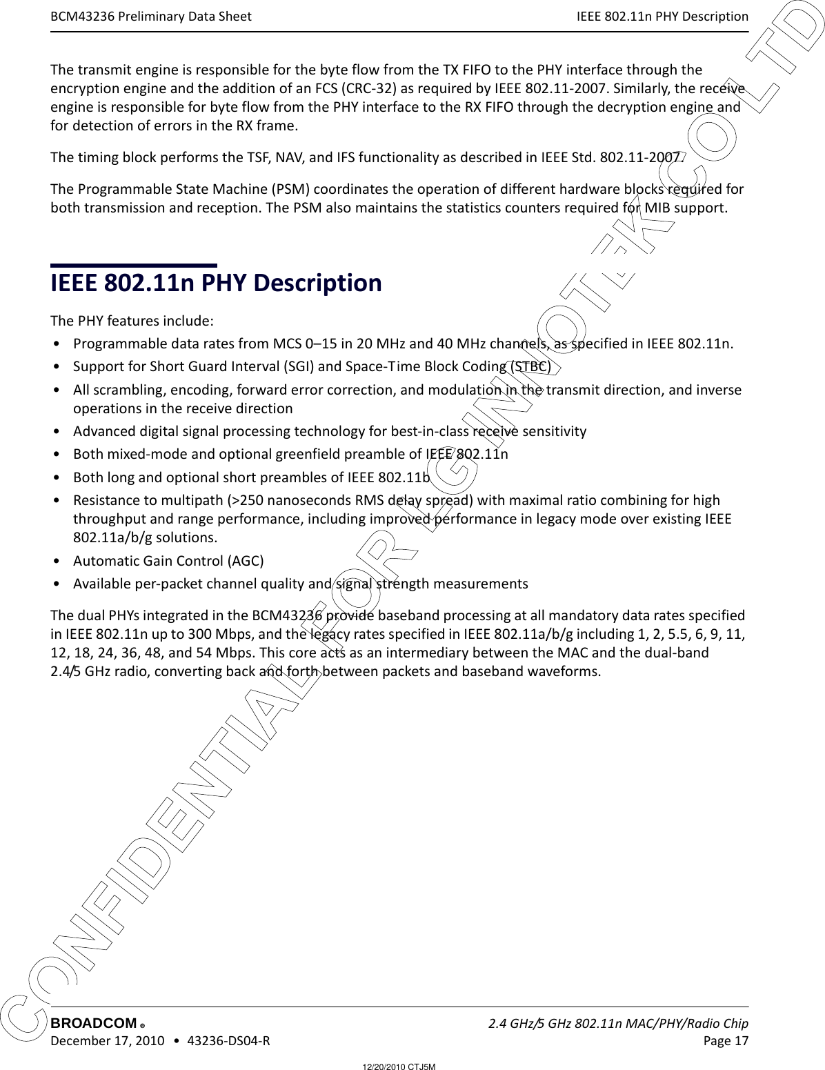 12/20/2010 CTJ5MCONFIDENTIAL FOR LG INNOTEK CO LTD IEEE 802.11n PHY DescriptionBROADCOM    2.4 GHz/5 GHz 802.11n MAC/PHY/Radio Chip December 17, 2010   •  43236-DS04-R Page 17®BCM43236 Preliminary Data SheetThe transmit engine is responsible for the byte flow from the TX FIFO to the PHY interface through the encryption engine and the addition of an FCS (CRC-32) as required by IEEE 802.11-2007. Similarly, the receive engine is responsible for byte flow from the PHY interface to the RX FIFO through the decryption engine and for detection of errors in the RX frame.The timing block performs the TSF, NAV, and IFS functionality as described in IEEE Std. 802.11-2007.The Programmable State Machine (PSM) coordinates the operation of different hardware blocks required for both transmission and reception. The PSM also maintains the statistics counters required for MIB support.IEEE 802.11n PHY DescriptionThe PHY features include:• Programmable data rates from MCS 0–15 in 20 MHz and 40 MHz channels, as specified in IEEE 802.11n.• Support for Short Guard Interval (SGI) and Space-Time Block Coding (STBC)• All scrambling, encoding, forward error correction, and modulation in the transmit direction, and inverse operations in the receive direction• Advanced digital signal processing technology for best-in-class receive sensitivity• Both mixed-mode and optional greenfield preamble of IEEE 802.11n• Both long and optional short preambles of IEEE 802.11b• Resistance to multipath (&gt;250 nanoseconds RMS delay spread) with maximal ratio combining for high throughput and range performance, including improved performance in legacy mode over existing IEEE 802.11a/b/g solutions.• Automatic Gain Control (AGC)• Available per-packet channel quality and signal strength measurementsThe dual PHYs integrated in the BCM43236 provide baseband processing at all mandatory data rates specified in IEEE 802.11n up to 300 Mbps, and the legacy rates specified in IEEE 802.11a/b/g including 1, 2, 5.5, 6, 9, 11, 12, 18, 24, 36, 48, and 54 Mbps. This core acts as an intermediary between the MAC and the dual-band  2.4/5 GHz radio, converting back and forth between packets and baseband waveforms.
