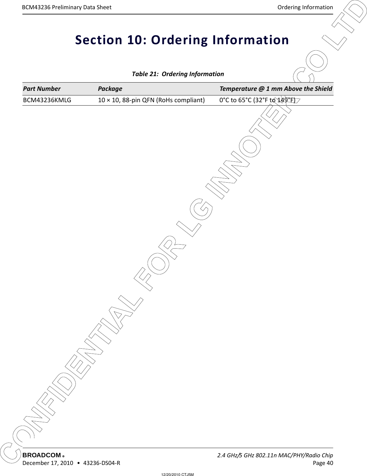 12/20/2010 CTJ5MCONFIDENTIAL FOR LG INNOTEK CO LTD Ordering InformationBROADCOM    2.4 GHz/5 GHz 802.11n MAC/PHY/Radio Chip December 17, 2010   •  43236-DS04-R Page 40®BCM43236 Preliminary Data SheetSection 10: Ordering Information Table 21:  Ordering InformationPart Number Package Temperature @ 1 mm Above the ShieldBCM43236KMLG 10 × 10, 88-pin QFN (RoHs compliant)  0°C to 65°C (32°F to 149°F)
