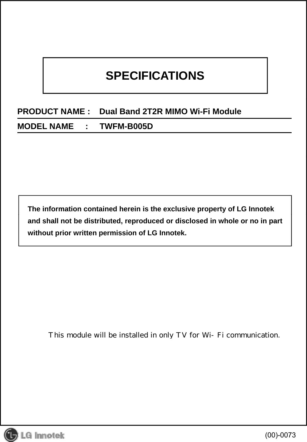 SPECIFICATIONSPRODUCT NAME :    Dual Band 2T2R MIMO Wi-Fi ModuleMODEL NAME     :     TWFM-B005DThe information contained herein is the exclusive property of LG Innotekand shall not be distributed, reproduced or disclosed in whole or no in partwithout prior written permission of LG Innotek.(00)-0073       This module will be installed in only TV for Wi-Fi communication.
