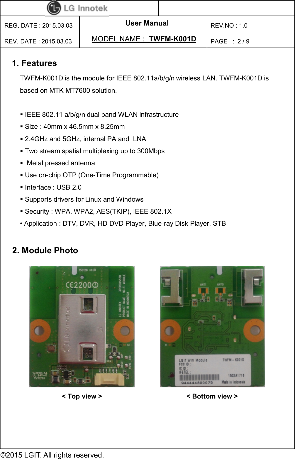 User Manual PAGE   : REG. DATE : 2015.03.03 MODEL NAME :  TWFM-K001D  REV. DATE : 2015.03.03 REV.NO : 1.0 ©2015 LGIT. All rights reserved. 2 / 9 2. Module Photo 1. Features TWFM-K001D is the module for IEEE 802.11a/b/g/n wireless LAN. TWFM-K001D is based on MTK MT7600 solution.   IEEE 802.11 a/b/g/n dual band WLAN infrastructure  Size : 40mm x 46.5mm x 8.25mm  2.4GHz and 5GHz, internal PA and  LNA  Two stream spatial multiplexing up to 300Mbps   Metal pressed antenna  Use on-chip OTP (One-Time Programmable)  Interface : USB 2.0  Supports drivers for Linux and Windows  Security : WPA, WPA2, AES(TKIP), IEEE 802.1X  • Application : DTV, DVR, HD DVD Player, Blue-ray Disk Player, STB &lt; Top view &gt;  &lt; Bottom view &gt; 