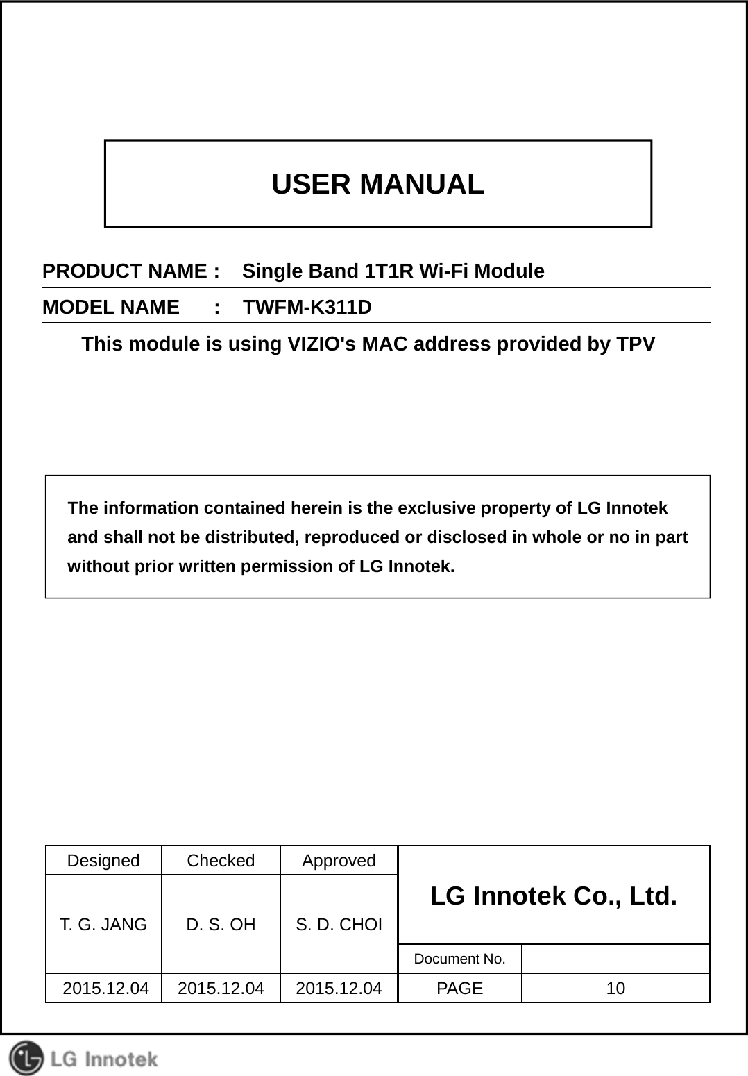 USER MANUALPRODUCT NAME :    Single Band 1T1R Wi-Fi ModuleMODEL NAME      :    TWFM-K311DThis module is using VIZIO&apos;s MAC address provided by TPVDesigned Checked ApprovedLG Innotek Co., Ltd.   T. G. JANG D. S. OH S. D. CHOIDocument No.2015.12.04 2015.12.04 2015.12.04 PAGE 10The information contained herein is the exclusive property of LG Innotekand shall not be distributed, reproduced or disclosed in whole or no in partwithout prior written permission of LG Innotek.