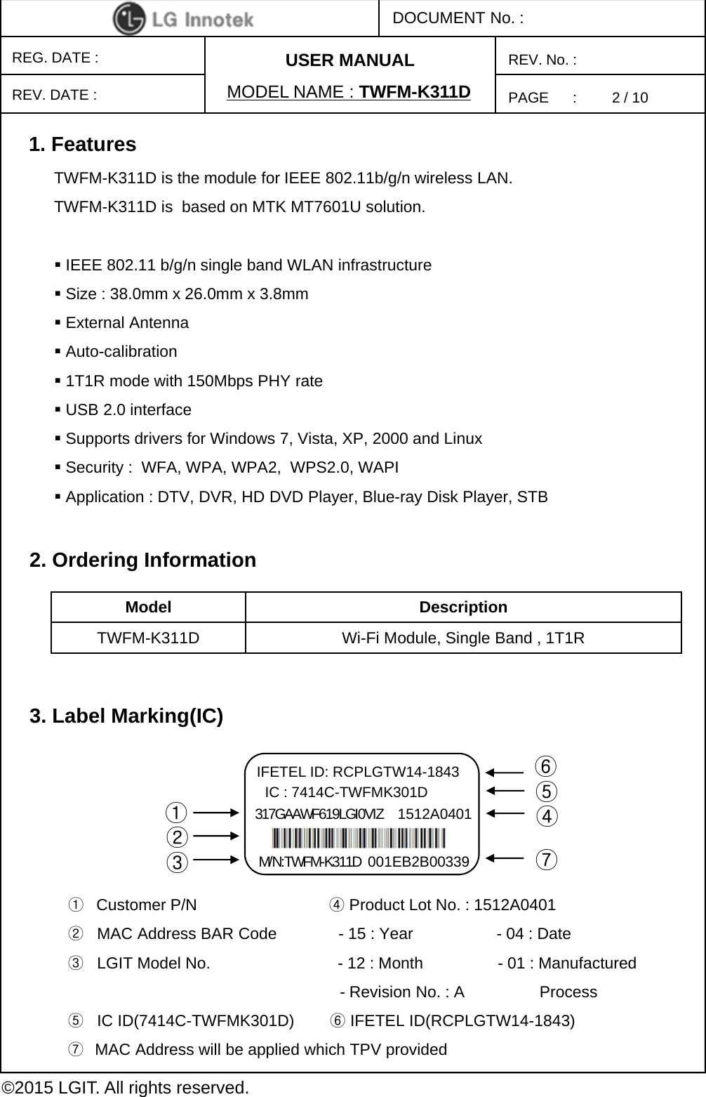 PAGE      :DOCUMENT No. :REG. DATE :MODEL NAME : TWFM-K311DREV. No. :©2015 LGIT. All rights reserved.REV. DATE :USER MANUAL2. Ordering InformationModel DescriptionTWFM-K311D Wi-Fi Module, Single Band , 1T1R1. FeaturesTWFM-K311D is the module for IEEE 802.11b/g/n wireless LAN. TWFM-K311D is  based on MTK MT7601U solution.IEEE 802.11 b/g/n single band WLAN infrastructureSize : 38.0mm x 26.0mm x 3.8mmExternal AntennaAuto-calibration1T1R mode with 150Mbps PHY rate USB 2.0 interfaceSupports drivers for Windows 7, Vista, XP, 2000 and LinuxSecurity :  WFA, WPA, WPA2, WPS2.0, WAPIApplication : DTV, DVR, HD DVD Player, Blue-ray Disk Player, STB3. Label Marking(IC)①Customer P/N                              ④Product Lot No. : 1512A0401 ②MAC Address BAR Code              - 15 : Year                   - 04 : Date③LGIT Model No.                             - 12 : Month                 - 01 : Manufactured- Revision No. : A                 Process⑤IC ID(7414C-TWFMK301D)        ⑥IFETEL ID(RCPLGTW14-1843)⑦MAC Address will be applied which TPV provided①②③M/N:TWFM-K311D 001EB2B00339④IC : 7414C-TWFMK301D  ⑤IFETEL ID: RCPLGTW14-1843  ⑥317GAAWF619LGI0VIZ 1512A0401⑦2 / 10