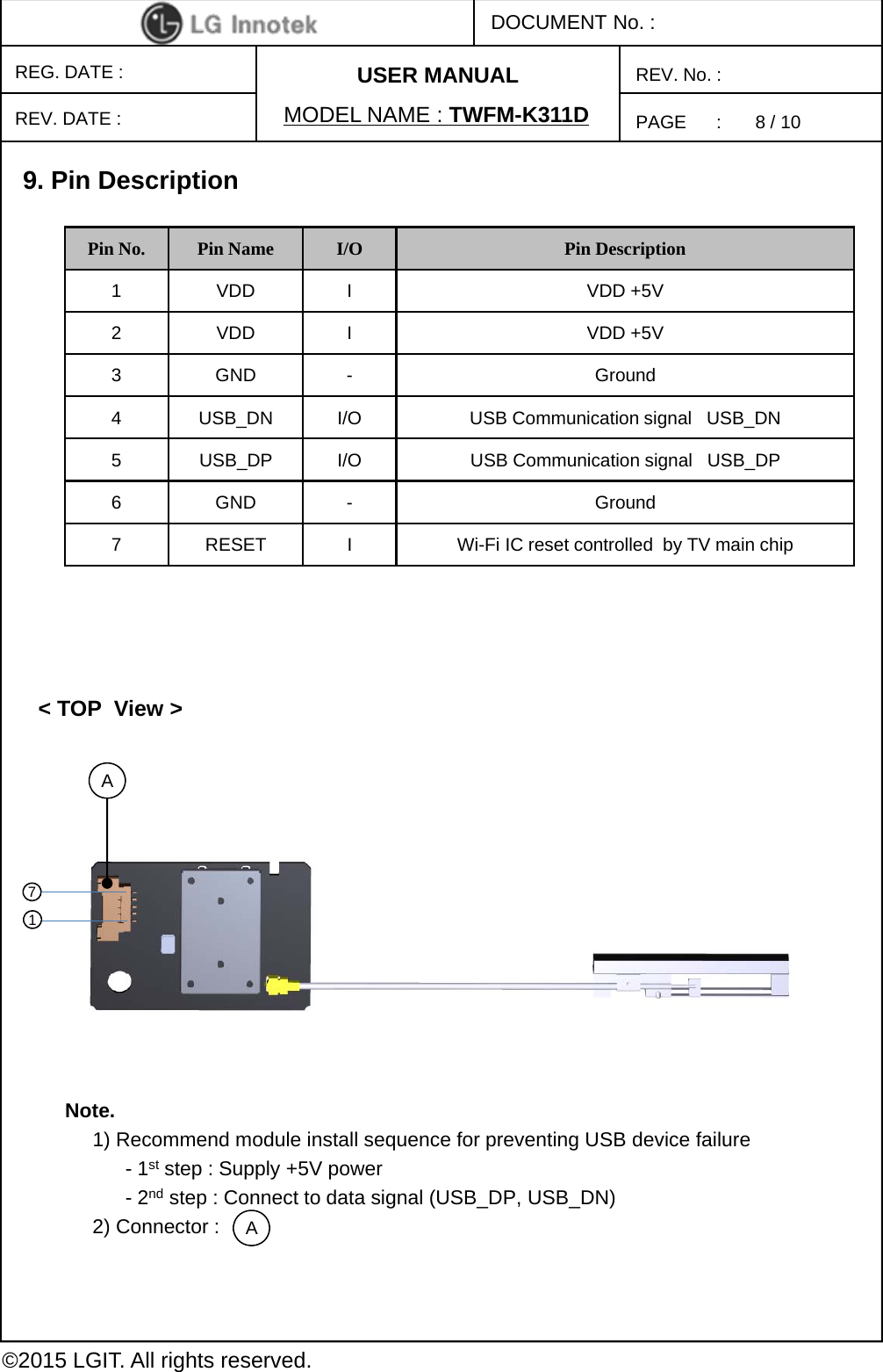 PAGE      :DOCUMENT No. :REG. DATE :MODEL NAME : TWFM-K311DREV. No. :©2015 LGIT. All rights reserved.REV. DATE :USER MANUAL9. Pin Description&lt; TOP  View &gt;Pin No. Pin Name I/O Pin Description1 VDD I VDD +5V2 VDD I VDD +5V3 GND - Ground4 USB_DN I/O USB Communication signal   USB_DN5 USB_DP I/O USB Communication signal   USB_DP6 GND - Ground7 RESET I Wi-Fi IC reset controlled  by TV main chipA17Note.1) Recommend module install sequence for preventing USB device failure-1st step : Supply +5V power -2nd step : Connect to data signal (USB_DP, USB_DN)2) Connector : A8 / 10