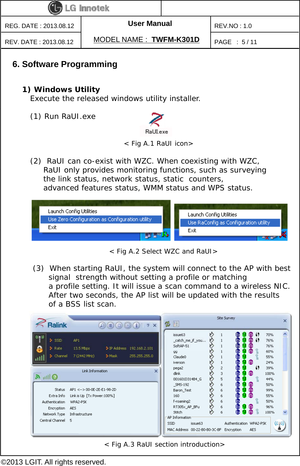 User ManualPAGE   :REG. DATE : 2013.08.12MODEL NAME : TWFM-K301DREV. DATE : 2013.08.12REV.NO : 1.05/ 116. Software Programming1) Windows UtilityExecute the released windows utility installer.(1) Run RaUI.exe(2)  RaUI can co-exist with WZC. When coexisting with WZC, RaUI only provides monitoring functions  such as surveying &lt; Fig A.1 RaUI icon&gt;RaUI only provides monitoring functions, such as surveying the link status, network status, static  counters, advanced features status, WMM status and WPS status.(3)  When starting RaUI, the system will connect to the AP with best signal  strength without setting a profile or matching a profile setting. It will issue a scan command to a wireless NIC. &lt; Fig A.2 Select WZC and RaUI&gt;After two seconds, the AP list will be updated with the results of a BSS list scan. ©2013 LGIT. All rights reserved.&lt; Fig A.3 RaUI section introduction&gt;
