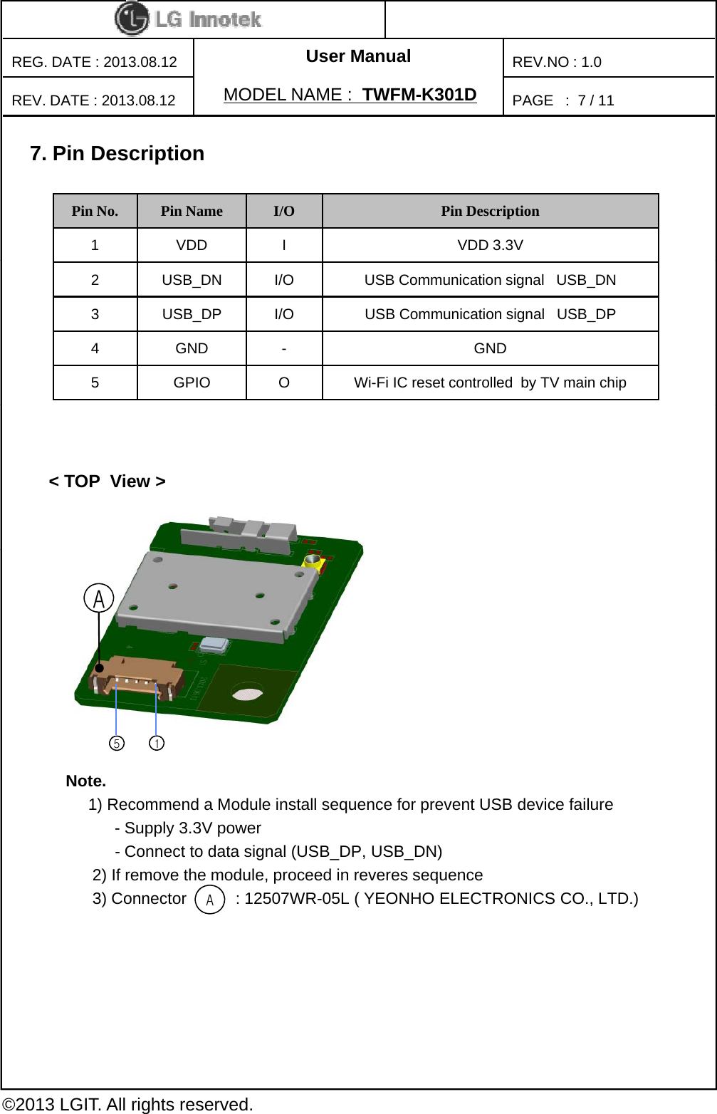 User ManualPAGE   :REG. DATE : 2013.08.12MODEL NAME : TWFM-K301DREV. DATE : 2013.08.12REV.NO : 1.07/ 117. Pin DescriptionPin No. Pin Name I/O Pin Description1 VDD I VDD 3.3V2 USB_DN I/O USB Communication signal   USB_DN3 USB_DP I/O USB Communication signal   USB_DP4 GND - GND5 GPIO O Wi-Fi IC reset controlled  by TV main chip&lt; TOP  View &gt;ANote.1) Recommend a Module install sequence for prevent USB device failure- Supply 3.3V power 15- Connect to data signal (USB_DP, USB_DN)2) If remove the module, proceed in reveres sequence3) Connector           : 12507WR-05L ( YEONHO ELECTRONICS CO., LTD.)A©2013 LGIT. All rights reserved.