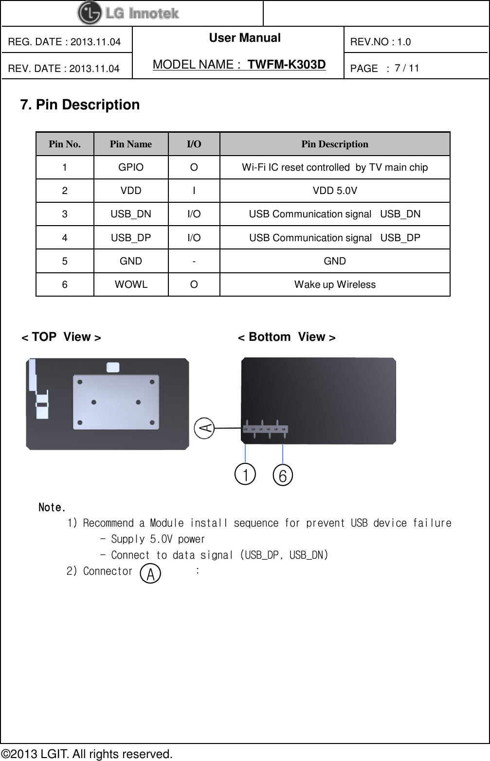 User ManualPAGE   :REG. DATE : 2013.11.04MODEL NAME : TWFM-K303DREV. DATE : 2013.11.04REV.NO : 1.0© 2013 LGIT. All rights reserved.7/ 117. Pin Description&lt; TOP  View &gt;                                        &lt; Bottom  View &gt;                       Pin No. Pin Name I/O Pin Description1 GPIO O Wi-Fi IC reset controlled  by TV main chip2 VDD I VDD 5.0V3 USB_DN I/O USB Communication signal   USB_DN4 USB_DP I/O USB Communication signal   USB_DP5 GND - GND6 WOWL O Wake up Wireless16Note.1) Recommend a Module install sequence for prevent USB device failure- Supply 5.0V power - Connect to data signal (USB_DP, USB_DN)2) Connector           :A