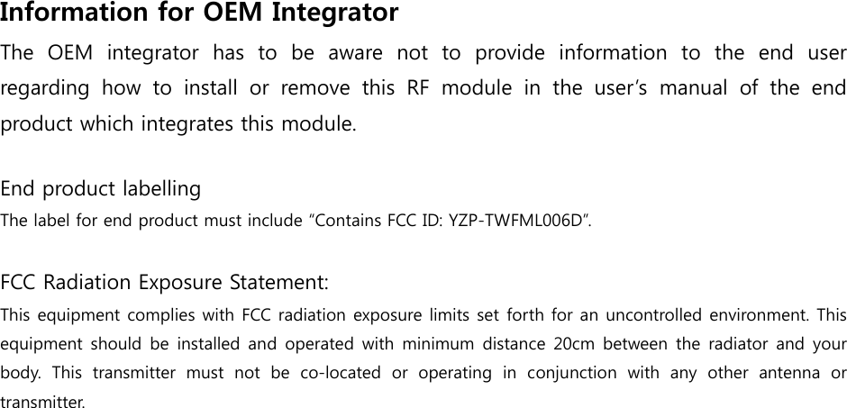 Information for OEM Integrator   The OEM integrator has to be aware not to provide information to  the  end  user regarding  how  to  install  or  remove  this  RF  module  in  the  user’s manual of the end product which integrates this module.  End product labelling The label for end product must include “Contains FCC ID: YZP-TWFML006D”.  FCC Radiation Exposure Statement:   This equipment complies with FCC radiation exposure limits set forth for an uncontrolled environment. This equipment should  be installed  and operated  with  minimum  distance  20cm between  the  radiator  and  your body.  This  transmitter  must  not  be  co-located  or  operating  in  conjunction  with  any  other  antenna  or transmitter. 