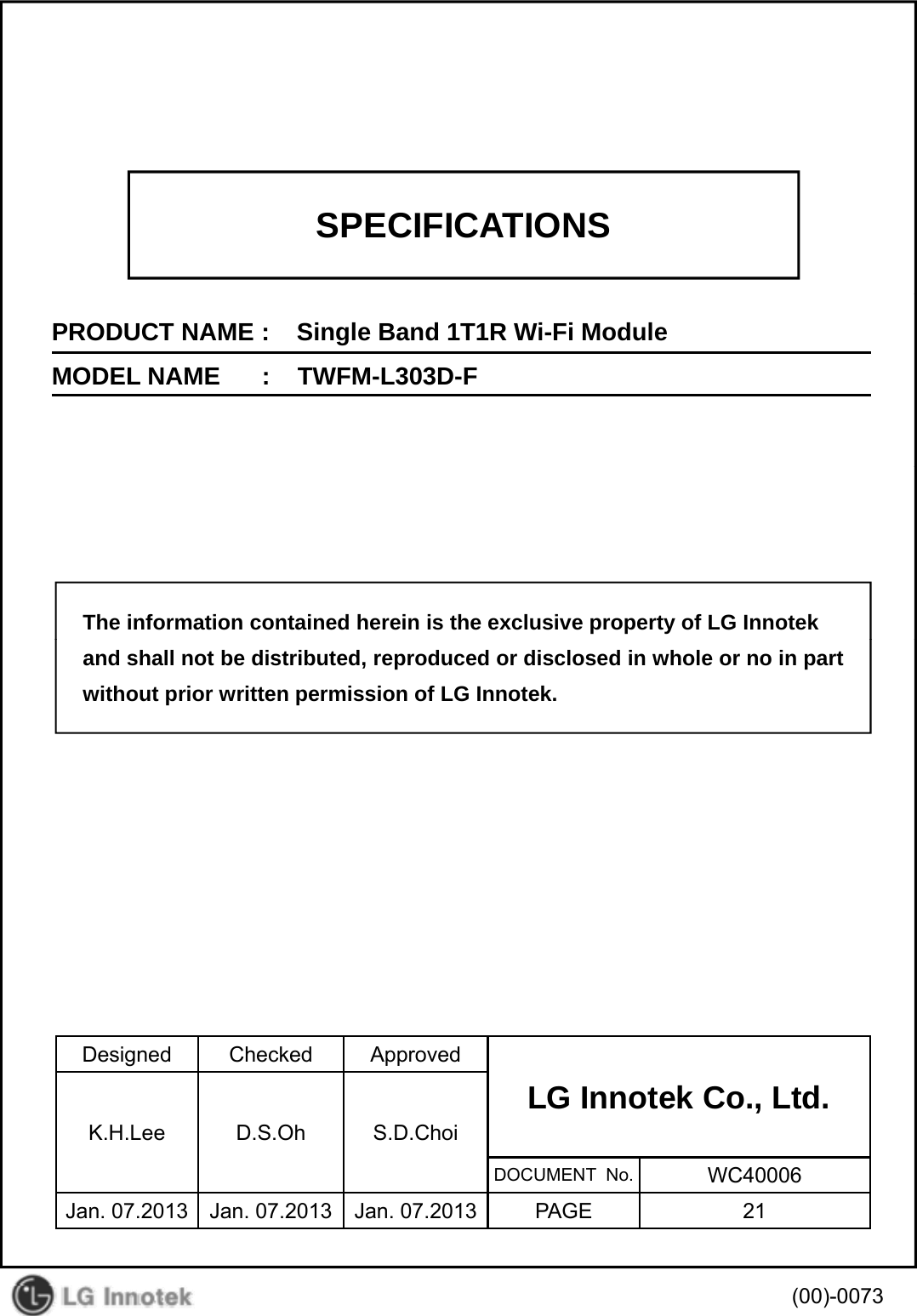 SPECIFICATIONSPRODUCT NAME :    Single Band 1T1R Wi-Fi ModuleMODEL NAME      :    TWFM-L303D-FThe information contained herein is the exclusive property of LG Innotekand shall not be distributed, reproduced or disclosed in whole or no in partwithout prior written permission of LG Innotek.Designed Checked ApprovedLG Innotek Co., Ltd.   K.H.Lee D.S.Oh S.D.ChoiDOCUMENT  No. WC40006Jan. 07.2013 Jan. 07.2013 Jan. 07.2013 PAGE 21(00)-0073
