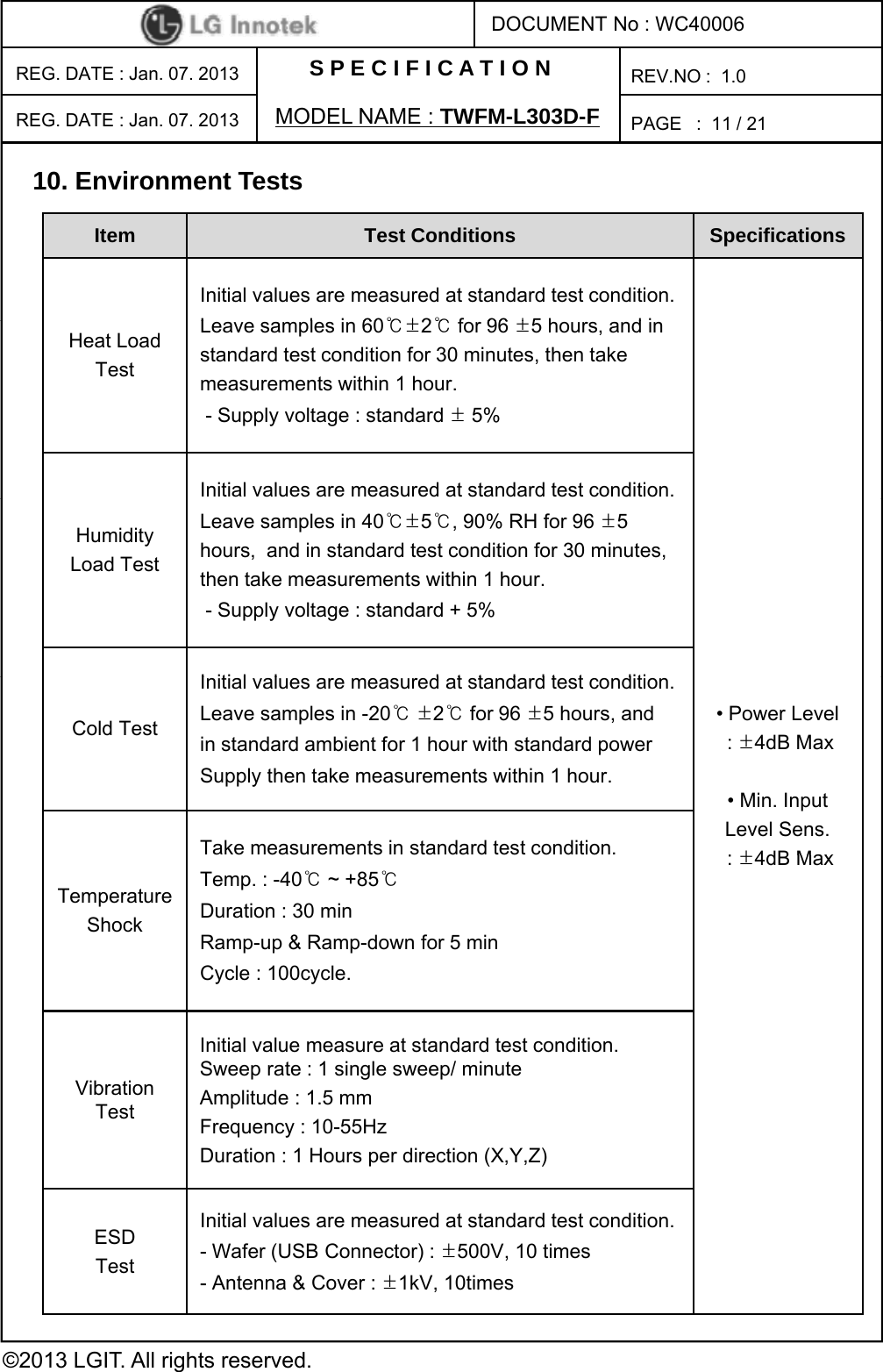 S P E C I F I C A T I O NPAGE   :DOCUMENT No : WC40006REG. DATE : Jan. 07. 2013 MODEL NAME : TWFM-L303D-FREV.NO :  1.011 / 21REG. DATE : Jan. 07. 2013 10. Environment TestsItem Test Conditions  Specifications Initial values are measured at standard test condition.Lli60℃±2℃f96±5h diHeat LoadTestLeave samples in 60℃±2℃for 96 ±5 hours, and in standard test condition for 30 minutes, then take measurements within 1 hour.- Supply voltage : standard ±5%Initial values are measured at standard test condition.HumidityLoad TestLeave samples in 40℃±5℃, 90% RH for 96 ±5 hours,  and in standard test condition for 30 minutes, then take measurements within 1 hour.- Supply voltage : standard + 5%Iitil l d t t d dt t diti• Power Level: ±4dB Max• Min. Input Level Sens. :±4dB MaxCold TestInitial values are measured at standard test condition.Leave samples in -20℃±2℃for 96 ±5 hours, andin standard ambient for 1 hour with standard powerSupply then take measurements within 1 hour.Take measurements in standard test condition.: ±4dB MaxTemperatureShocka e easu e e s s a da d es co d oTemp. : -40℃~ +85℃Duration : 30 minRamp-up &amp; Ramp-down for 5 minCycle : 100cycle.Vibration TestInitial value measure at standard test condition. Sweep rate : 1 single sweep/ minuteAmplitude : 1.5 mmFrequency : 10-55HzDuration : 1 Hours per direction (X,Y,Z)©2013 LGIT. All rights reserved.ESDTestInitial values are measured at standard test condition.- Wafer (USB Connector) : ±500V, 10 times- Antenna &amp; Cover : ±1kV, 10times