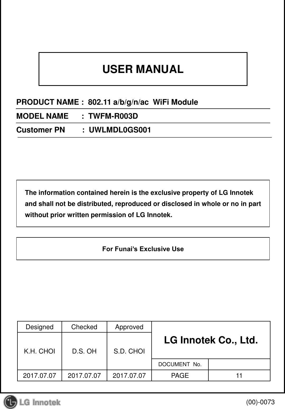 USER MANUAL PRODUCT NAME :  802.11 a/b/g/n/ac  WiFi Module MODEL NAME      :  TWFM-R003D Customer PN        :  UWLMDL0GS001 Designed  Checked  Approved LG Innotek Co., Ltd.    K.H. CHOI  D.S. OH  S.D. CHOI DOCUMENT  No. 2017.07.07  2017.07.07  2017.07.07  PAGE  11 (00)-0073 The information contained herein is the exclusive property of LG Innotek and shall not be distributed, reproduced or disclosed in whole or no in part without prior written permission of LG Innotek. For Funai’s Exclusive Use 