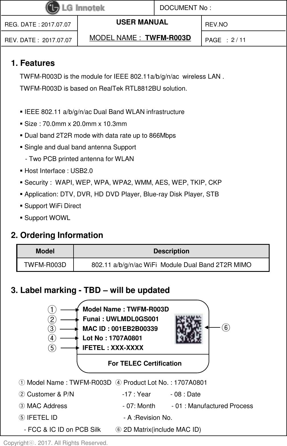 PAGE   : DOCUMENT No : REG. DATE : 2017.07.07 MODEL NAME :  TWFM-R003D REV. DATE :  2017.07.07 REV.NO Copyrightⓒ. 2017. All Rights Reserved. 2 / 11 USER MANUAL 2. Ordering Information Model  Description TWFM-R003D  802.11 a/b/g/n/ac WiFi  Module Dual Band 2T2R MIMO 1. Features TWFM-R003D is the module for IEEE 802.11a/b/g/n/ac  wireless LAN .  TWFM-R003D is based on RealTek RTL8812BU solution.   IEEE 802.11 a/b/g/n/ac Dual Band WLAN infrastructure  Size : 70.0mm x 20.0mm x 10.3mm  Dual band 2T2R mode with data rate up to 866Mbps  Single and dual band antenna Support    - Two PCB printed antenna for WLAN  Host Interface : USB2.0   Security :  WAPI, WEP, WPA, WPA2, WMM, AES, WEP, TKIP, CKP  Application: DTV, DVR, HD DVD Player, Blue-ray Disk Player, STB  Support WiFi Direct  Support WOWL 3. Label marking - TBD – will be updated ① Model Name : TWFM-R003D  ④ Product Lot No. : 1707A0801  ② Customer &amp; P/N                           -17 : Year           - 08 : Date ③ MAC Address                               - 07: Month         - 01 : Manufactured Process ⑤ IFETEL ID                                     - A :Revision No.     - FCC &amp; IC ID on PCB Silk        ⑥ 2D Matrix(include MAC ID) ① ③ ④ ⑥ Model Name : TWFM-R003D MAC ID : 001EB2B00339 IFETEL : XXX-XXXX  Funai : UWLMDL0GS001 For TELEC Certification Lot No : 1707A0801 ② ⑤ 