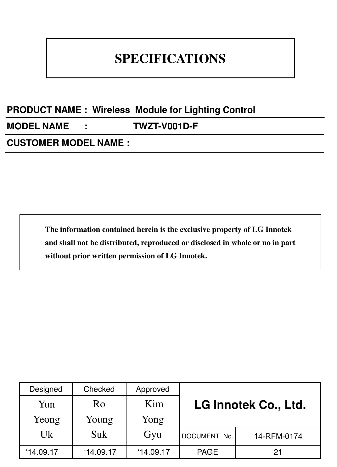 SPECIFICATIONS PRODUCT NAME :  Wireless  Module for Lighting Control MODEL NAME      :                  TWZT-V001D-F CUSTOMER MODEL NAME : Designed  Checked  Approved LG Innotek Co., Ltd.    Ro Young Suk  Kim Yong Gyu  DOCUMENT  No.  14-RFM-0174      ‘14.09.17   ‘14.09.17   ‘14.09.17  PAGE  21 The information contained herein is the exclusive property of LG Innotek and shall not be distributed, reproduced or disclosed in whole or no in part without prior written permission of LG Innotek. Yun Yeong Uk 