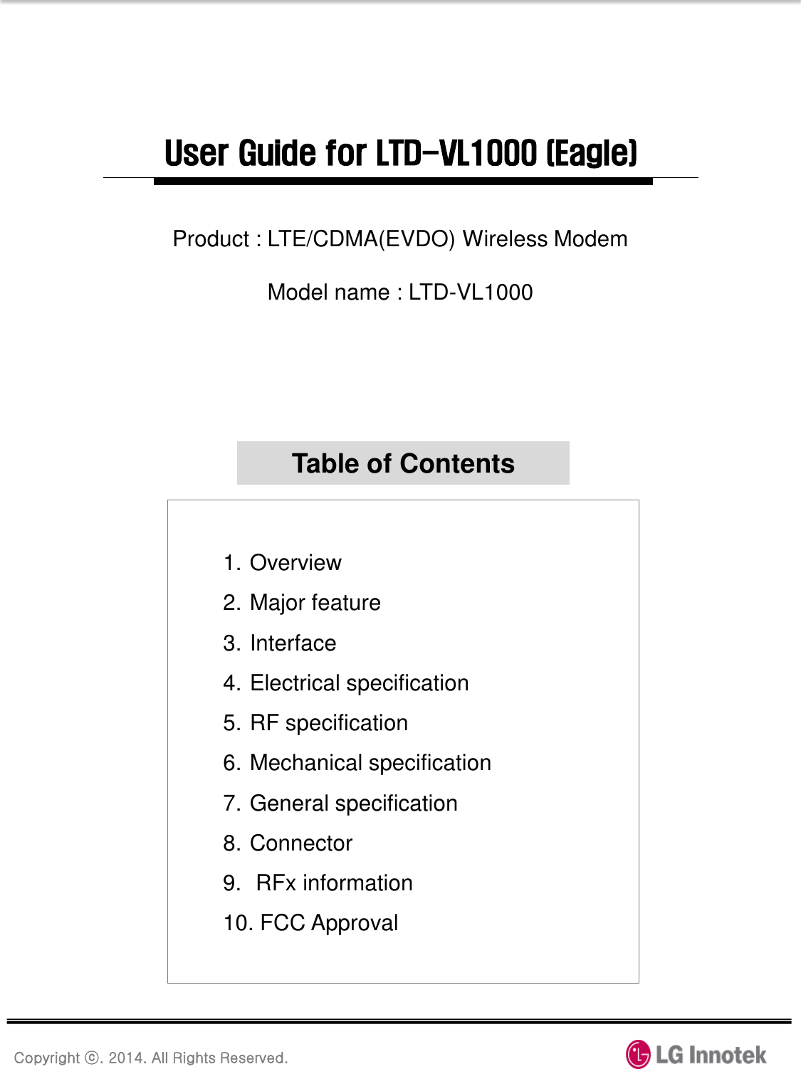 Copyright ⓒ. 2014. All Rights Reserved. User Guide for LTD-VL1000 (Eagle) 1. Overview 2. Major feature 3. Interface 4. Electrical specification 5. RF specification 6. Mechanical specification 7. General specification 8. Connector 9.  RFx information 10. FCC Approval Table of Contents Product : LTE/CDMA(EVDO) Wireless Modem  Model name : LTD-VL1000 