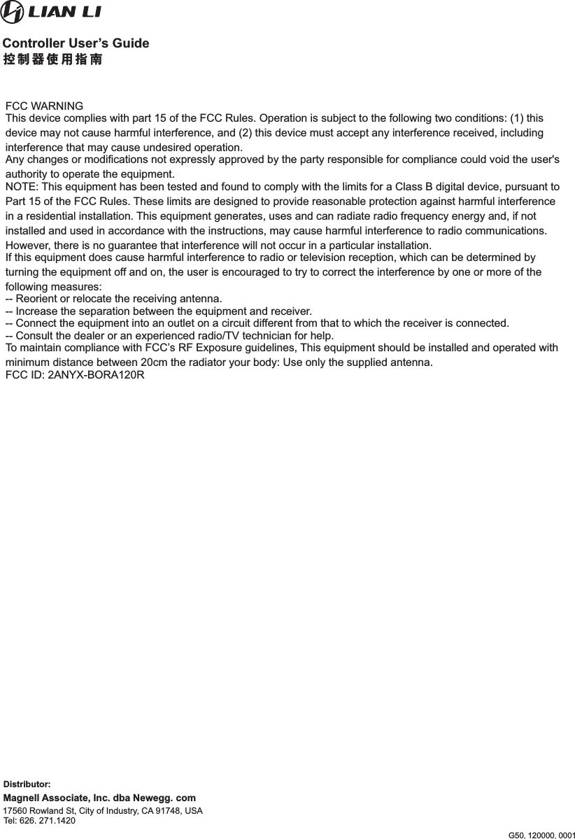 Magnell Associate, Inc. dba Newegg. com  17560 Rowland St, City of Industry, CA 91748, USA Tel: 626. 271.1420   Distributor:FCC WARNINGThis device complies with part 15 of the FCC Rules. Operation is subject to the following two conditions: (1) this device may not cause harmful interference, and (2) this device must accept any interference received, including interference that may cause undesired operation.Any changes or modifications not expressly approved by the party responsible for compliance could void the user&apos;s authority to operate the equipment.NOTE: This equipment has been tested and found to comply with the limits for a Class B digital device, pursuant to Part 15 of the FCC Rules. These limits are designed to provide reasonable protection against harmful interference in a residential installation. This equipment generates, uses and can radiate radio frequency energy and, if not installed and used in accordance with the instructions, may cause harmful interference to radio communications. However, there is no guarantee that interference will not occur in a particular installation.If this equipment does cause harmful interference to radio or television reception, which can be determined by turning the equipment off and on, the user is encouraged to try to correct the interference by one or more of the following measures:-- Reorient or relocate the receiving antenna.-- Increase the separation between the equipment and receiver.-- Connect the equipment into an outlet on a circuit different from that to which the receiver is connected.-- Consult the dealer or an experienced radio/TV technician for help.To maintain compliance with FCC’s RF Exposure guidelines, This equipment should be installed and operated with minimum distance between 20cm the radiator your body: Use only the supplied antenna.FCC ID: 2ANYX-BORA120R控制器使用指南Controller User’s GuideG50.120000.0001