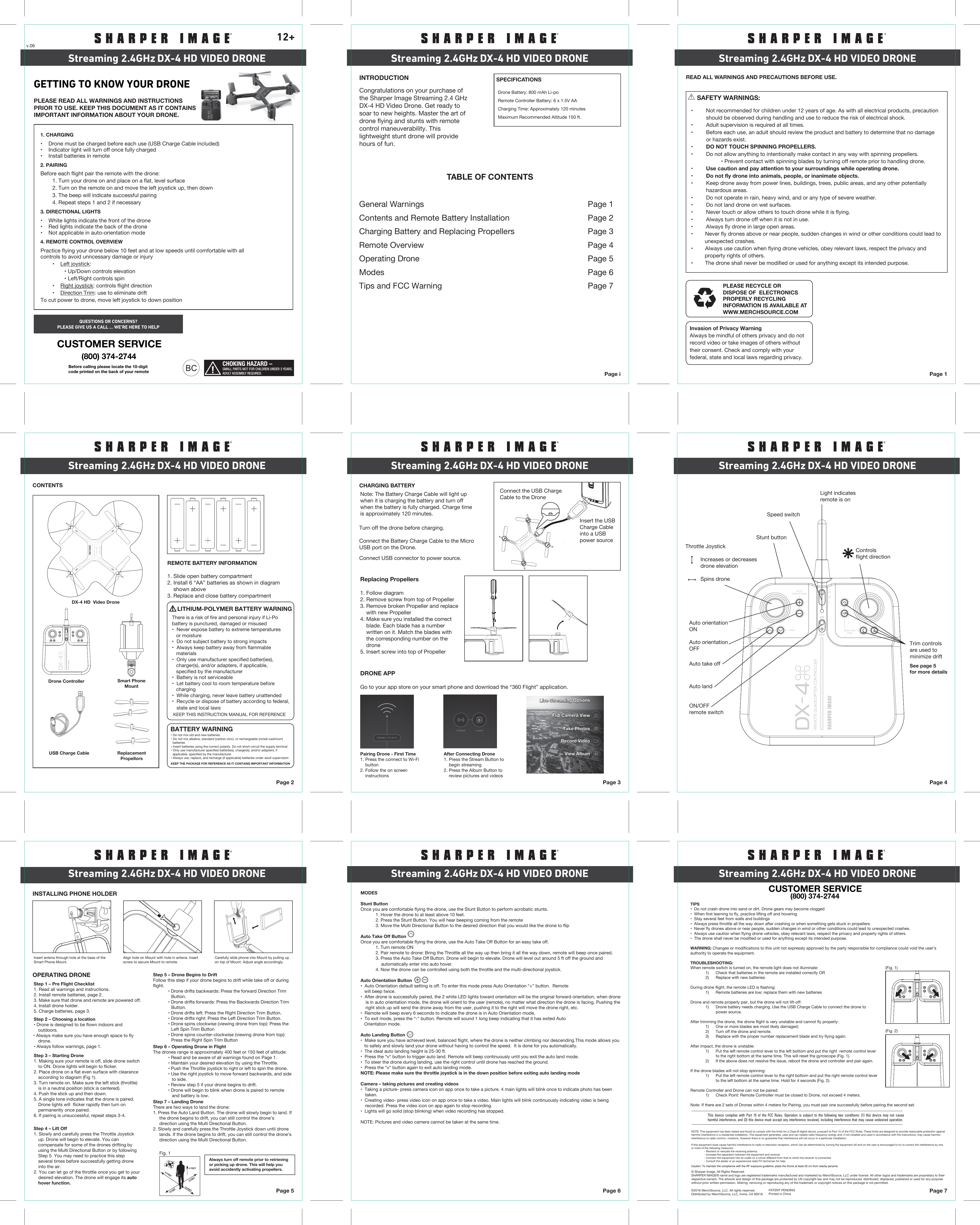 CHOKING HAZARD –SMALL PARTS NOT FOR CHILDREN UNDER 3 YEARS. ADULT ASSEMBLY REQUIRED. Page iINTRODUCTION SPECIFICATIONSRemote Controller Battery: 6 x 1.5V AA Charging Time: Approximately 120 minutesDrone Battery: 800 mAh Li-poMaximum Recommended Altitude 150 ft. TABLE OF CONTENTSGeneral Warnings           Page 1Contents and Remote Battery Installation      Page 2Charging Battery and Replacing Propellers     Page 3Remote Overview           Page 4Operating Drone            Page 5Modes Page 6Tips and FCC Warning Page 7Page 1PLEASE RECYCLE OR DISPOSE OF  ELECTRONICS PROPERLY RECYCLING INFORMATION IS AVAILABLE AT WWW.MERCHSOURCE.COMREAD ALL WARNINGS AND PRECAUTIONS BEFORE USE.Page 2CONTENTSREMOTE BATTERY INFORMATION1. Slide open battery compartment2. Install 6 “AA” batteries as shown in diagram    shown above3. Replace and close battery compartment     LITHIUM-POLYMER BATTERY WARNINGBATTERY WARNINGKEEP THE PACKAGE FOR REFERENCE AS IT CONTAINS IMPORTANT INFORMATION KEEP THIS INSTRUCTION MANUAL FOR REFERENCE   Page 3CHARGING BATTERY Turn off the drone before charging. Connect the Battery Charge Cable to the MicroUSB port on the Drone.Connect USB connector to power source.Page 4Page 5OPERATING DRONEINSTALLING PHONE HOLDERPage 6 Page 7DX-4 HD VIDEO DRONEStreaming 2.4GHz DX-4 HD VIDEO DRONEStreaming 2.4GHz DX-4 HD VIDEO DRONEStreaming 2.4GHzDX-4 HD VIDEO DRONEStreaming 2.4GHz DX-4 HD VIDEO DRONEStreaming 2.4GHz DX-4 HD VIDEO DRONEStreaming 2.4GHzDX-4 HD VIDEO DRONEStreaming 2.4GHz DX-4 HD VIDEO DRONEStreaming 2.4GHz DX-4 HD VIDEO DRONEStreaming 2.4GHz12+Congratulations on your purchase of the Sharper Image Streaming 2.4 GHz DX-4 HD Video Drone. Get ready to soar to new heights. Master the art of drone flying and stunts with remote control maneuverability. This lightweight stunt drone will provide hours of fun. • Do not mix old and new batteries• Do not mix alkaline, standard (carbon-zinc), or rechargeable (nickel-cadmium)  batteries• Insert batteries using the correct polarity. Do not short-circuit the supply terminal• Only use manufacturer speciﬁed batter(ies), charger(s), and/or adapters, if  applicable, speciﬁed by the manufacturer• Always use, replace, and recharge (if applicable) batteries under adult supervisionNote: The Battery Charge Cable will light up when it is charging the battery and turn off when the battery is fully charged. Charge time is approximately 120 minutes.Light indicatesremote is onSpeed switchStunt buttonAuto orientationONAuto orientationOFFAuto take offAuto landON/OFFremote switchControlsflight directionThrottle Joystick   Increases or decreases   drone elevation    Spins droneStep 6 – Operating Drone in FlightThe drones range is approximately 400 feet or 150 feet of altitude:  • Read and be aware of all warnings found on Page 1.  • Maintain your desired elevation by using the Throttle.  • Push the Throttle joystick to right or left to spin the drone.  • Use the right joystick to move forward backwards, and side       to side.  • Review step 5 if your drone begins to drift.  • Drone will begin to blink when drone is paired to remote       and battery is low. Step 5 – Drone Begins to DriftFollow this step if your drone begins to drift while take off or during flight.  • Drone drifts backwards: Press the forward Direction Trim Button.  • Drone drifts forwards: Press the Backwards Direction Trim Button.  • Drone drifts left: Press the Right Direction Trim Button.  • Drone drifts right: Press the Left Direction Trim Button.  • Drone spins clockwise (viewing drone from top): Press the Left Spin Trim Button  • Drone spins counter-clockwise (viewing drone from top): Press the Right Spin Trim ButtonStep 7 – Landing DroneThere are two ways to land the drone:1. Press the Auto Land Button. The drone will slowly begin to land. If      the drone begins to drift, you can still control the drone’s      direction using the Multi Directional Button.2. Slowly and carefully press the Throttle Joystick down until drone      lands. If the drone begins to drift, you can still control the drone’s      direction using the Multi Directional Button.Step 2 – Choosing a location• Drone is designed to be flown indoors and outdoors.• Always make sure you have enough space to fly drone.• Always follow warnings, page 1.Step 3 – Starting Drone1. Making sure your remote is off, slide drone switch to ON. Drone lights will begin to flicker.2. Place drone on a flat even surface with clearance according to diagram (Fig 1). 3. Turn remote on. Make sure the left stick (throttle) is in a neutral position (stick is centered). 4. Push the stick up and then down.5. A single tone indicates that the drone is paired. Drone lights will  flicker rapidly then turn on permanently once paired. 6. If pairing is unsuccessful, repeat steps 3-4.Step 4 – Lift Off1. Slowly and carefully press the Throttle Joystick up. Drone will begin to elevate. You can compensate for some of the drones drifting by using the Multi Directional Button or by following Step 5. You may need to practice this step several times before successfully getting drone into the air.2. You can let go of the throttle once you get to your desired elevation. The drone will engage its auto hover function.MODESStunt ButtonOnce you are comfortable flying the drone, use the Stunt Button to perform acrobatic stunts.  1. Hover the drone to at least above 10 feet.  2. Press the Stunt Button. You will hear beeping coming from the remote  3. Move the Multi Directional Button to the desired direction that you would like the drone to flipAuto Take Off ButtonOnce you are comfortable flying the drone, use the Auto Take Off Button for an easy take off.   1. Turn remote ON  2. Pair remote to drone: Bring the Throttle all the way up then bring it all the way down, remote will beep once paired.   3. Press the Auto Take Off Button. Drone will begin to elevate. Drone will level out around 5 ft off the ground and       automatically enter into auto hover.  4. Now the drone can be controlled using both the throttle and the multi-directional joystick.Auto Orientation Button•  Auto Orientation default setting is off. To enter this mode press Auto Orientation “+” button.  Remote    will beep twice. •  After drone is successfully paired, the 2 white LED lights toward orientation will be the original forward orientation, when drone is in auto orientation mode, the drone will orient to the user (remote), no matter what direction the drone is facing. Pushing the right stick up will send the drone away from the user, pushing it to the right will move the drone right, etc. •  Remote will beep every 6 seconds to indicate the drone is in Auto Orientation mode.•  To exit mode, press the “-“ button. Remote will sound 1 long beep indicating that it has exited Auto   Orientation mode. Auto Landing Button •  Make sure you have achieved level, balanced flight, where the drone is neither climbing nor descending.This mode allows you    to safely and slowly land your drone without having to control the speed.  It is done for you automatically.•  The ideal auto landing height is 25-30 ft.•  Press the “v“ button to trigger auto land. Remote will beep continuously until you exit the auto land mode. •  To steer the drone during landing, use the right control until drone has reached the ground.•  Press the “v“ button again to exit auto landing mode.NOTE: Please make sure the throttle joystick is in the down position before exiting auto landing modeCamera – taking pictures and creating videos•  Taking a picture- press camera icon on app once to take a picture. 4 main lights will blink once to indicate photo has been taken. •  Creating video- press video icon on app once to take a video. Main lights will blink continuously indicating video is being recorded. Press the video icon on app again to stop recording.•  Lights will go solid (stop blinking) when video recording has stopped.NOTE: Pictures and video camera cannot be taken at the same time. Always turn off remote prior to retrieving or picking up drone. This will help you avoid accidently activating propellers.Connect the USB ChargeCable to the DroneInsert the USBCharge Cableinto a USBpower sourceDX-4 HD  Video DroneDrone ControllerUSB Charge Cable ReplacementPropellorsThere is a risk of fire and personal injury if Li-Pobattery is punctured, damaged or misused•  Never expose battery to extreme temperatures   or moisture•  Do not subject battery to strong impacts•  Always keep battery away from flammable    materials•  Only use manufacturer specified batter(ies),   charger(s), and/or adapters, if applicable,    specified by the manufacturer•  Battery is not serviceable•  Let battery cool to room temperature before    charging•  While charging, never leave battery unattended•  Recycle or dispose of battery according to federal,   state and local laws Step 1 – Pre Flight Checklist1. Read all warnings and instructions.2. Install remote batteries, page 2.3. Make sure that drone and remote are powered off.4. Install drone holder.5. Charge batteries, page 3.     SAFETY WARNINGS:•  Not recommended for children under 12 years of age. As with all electrical products, precaution  should be observed during handling and use to reduce the risk of electrical shock.•  Adult supervision is required at all times.•  Before each use, an adult should review the product and battery to determine that no damage           or hazards exist.•  DO NOT TOUCH SPINNING PROPELLERS.•  Do not allow anything to intentionally make contact in any way with spinning propellers.    • Prevent contact with spinning blades by turning off remote prior to handling drone.•  Use caution and pay attention to your surroundings while operating drone.•  Do not fly drone into animals, people, or inanimate objects.•  Keep drone away from power lines, buildings, trees, public areas, and any other potentially   hazardous areas.•  Do not operate in rain, heavy wind, and or any type of severe weather.•  Do not land drone on wet surfaces.•  Never touch or allow others to touch drone while it is flying.•  Always turn drone off when it is not in use.•  Always fly drone in large open areas.•        Never fly drones above or near people, sudden changes in wind or other conditions could lead to          unexpected crashes.•        Always use caution when flying drone vehicles, obey relevant laws, respect the privacy and          property rights of others.•        The drone shall never be modified or used for anything except its intended purpose.TIPS•  Do not crash drone into sand or dirt. Drone gears may become clogged•  When first learning to fly, practice lifting off and hovering •  Stay several feet from walls and buildings•  Always press throttle all the way down after crashing or when something gets stuck in propellers•  Never fly drones above or near people, sudden changes in wind or other conditions could lead to unexpected crashes.•  Always use caution when flying drone vehicles, obey relevant laws, respect the privacy and property rights of others.•  The drone shall never be modified or used for anything except its intended purpose.WARNING: Changes or modifications to this unit not expressly approved by the party responsible for compliance could void the user’s authority to operate the equipment.TROUBLESHOOTING:When remote switch is turned on, the remote light does not illuminate:  1)      Check that batteries in the remote are installed correctly OR  2)      Replace with new batteriesDuring drone flight, the remote LED is flashing:  1)      Remote batteries are low; replace them with new batteriesDrone and remote properly pair, but the drone will not lift-off:  1)      Drone battery needs charging. Use the USB Charge Cable to connect the drone to            power source.After trimming the drone, the drone flight is very unstable and cannot fly properly:  1)      One or more blades are most likely damaged;  2)      Turn off the drone and remote.  3)      Replace with the proper number replacement blade and try flying again.After impact, the drone is unstable:  1)      Put the left remote control lever to the left bottom and put the right  remote control lever           to the right bottom at the same time. This will reset the gyroscope (Fig. 1).  2)      If the above does not resolve the issue, reboot the drone and controller and pair again. If the drone blades will not stop spinning:  1)      Put the left remote control lever to the right bottom and put the right remote control lever           to the left bottom at the same time. Hold for 4 seconds (Fig. 2). Remote Controller and Drone can not be paired:  1)      Check Point: Remote Controller must be closed to Drone, not exceed 4 meters.Note: If there are 2 sets of Drones within 4 meters for Pairing, you must pair one successfully before pairing the second set. NOTE: This equipment has been tested and found to comply with the limits for a Class B digital device, pursuant to Part 15 of the FCC Rules. These limits are designed to provide reasonable protection against harmful interference in a residential installation. This equipment generates, uses and can radiate radio frequency energy and, if not installed and used in accordance with the instructions, may cause harmful interference to radio commu- nications. However there is no guarantee that interference will not occur in a particular installation.If this equipment dues cause harmful interference to radio or television reception, which can be determined by turning the equipment off and on the user is encouraged to try to correct the interference by one or more of the following measures:  - Reorient or relocate the receiving antenna,  - Increase the separation between the equipment and receiver.  - Connect the equipment into an outlet on a circuit different from that to which the receiver is connected.  - Consult the dealer or an experienced radio/TV technician for help. © Sharper Image. All Rights Reserved. SHARPER IMAGE® name and logo are registered trademarks manufactured and marketed by MerchSource, LLC under license. All other logos and trademarks are proprietary to their respective owners. The artwork and design of this package are protected by US copyright law and may not be reproduced, distributed, displaced, published or used for any purpose without prior written permission. Altering, removing or reproducing any of the trademark or copyright notices on this package is not permitted.©2016 MerchSource, LLC. All rights reserved.Distributed by MerchSource, LLC, Irvine, CA 92618.This device complies with Part 15 of the FCC Rules. Operation is subject to the following two conditions: (1) this device may not cause harmful interference, and (2) this device must accept any interference received, including interference that may cause undesired operation.DIRECTIOINTRIMInvasion of Privacy WarningAlways be mindful of others privacy and do not record video or take images of others without their consent. Check and comply with your federal, state and local laws regarding privacy. 4Replacing Propellers1. Follow diagram2. Remove screw from top of Propeller3. Remove broken Propeller and replace     with new Propeller4. Make sure you installed the correct     blade. Each blade has a number     written on it. Match the blades with     the corresponding number on the     drone5. Insert screw into top of PropellerPairing Drone - First Time1. Press the connect to Wi-Fi     button2. Follow the on screen     instructionsAfter Connecting Drone 1. Press the Stream Button to     begin streaming2. Press the Album Button to     review pictures and videosDRONE APPGo to your app store on your smart phone and download the “360 Flight” application. AUTOORIENTATIONLAND DIRECTIONTRIMTAKEOFF4 HMLLive Streaming OptionsLive Streaming OptionsTake PhotosTake PhotosFlip Camera ViewFlip Camera ViewRecord VideoRecord VideoView AlbumView AlbumAUTOORIENTATIONLAND DIRECTIONTRIMTAKEOFF4 HML10 FEET10 FEET10 FEET5 FEET10 FEETSmart PhoneMountAUTOORIENTATIONLAND DIRECTIONTRIMTAKEOFF4 HMLGETTING TO KNOW YOUR DRONEPLEASE READ ALL WARNINGS AND INSTRUCTIONS PRIOR TO USE. KEEP THIS DOCUMENT AS IT CONTAINS IMPORTANT INFORMATION ABOUT YOUR DRONE.2. PAIRINGBefore each flight pair the remote with the drone:  1. Turn your drone on and place on a flat, level surface  2. Turn on the remote on and move the left joystick up, then down  3. The beep will indicate successful pairing  4. Repeat steps 1 and 2 if necessary3. DIRECTIONAL LIGHTS•    White lights indicate the front of the drone•    Red lights indicate the back of the drone•    Not applicable in auto-orientation mode4. REMOTE CONTROL OVERVIEWPractice flying your drone below 10 feet and at low speeds until comfortable with all                  controls to avoid unncessary damage or injury  •    Left joystick:    • Up/Down controls elevation    • Left/Right controls spin  •    Right joystick: controls flight direction  •    Direction Trim: use to eliminate driftTo cut power to drone, move left joystick to down position 1. CHARGING•    Drone must be charged before each use (USB Charge Cable included)•    Indicator light will turn off once fully charged•    Install batteries in remoteCUSTOMER SERVICE(800) 374-2744QUESTIONS OR CONCERNS?PLEASE GIVE US A CALL ... WE’RE HERE TO HELPBefore calling please locate the 10-digit code printed on the back of your remoteTrim controlsare used tominimize driftSee page 5for more detailsCUSTOMER SERVICE(800) 374-2744Insert antena through hole at the base of the Smart Phone Mount.Align hole on Mount with hole in antena. Insert screw to secure Mount to remote. Carefully slide phone into Mount by pulling up on top of Mount. Adjust angle accordingly.Fig. 1v.06(Fig. 1)DIRECTIOINTRIM(Fig. 2)PATENT PENDINGPrinted in ChinaCaution: To maintain the compliance with the RF exposure guideline, place the Drone at least 20 cm from nearby persons.